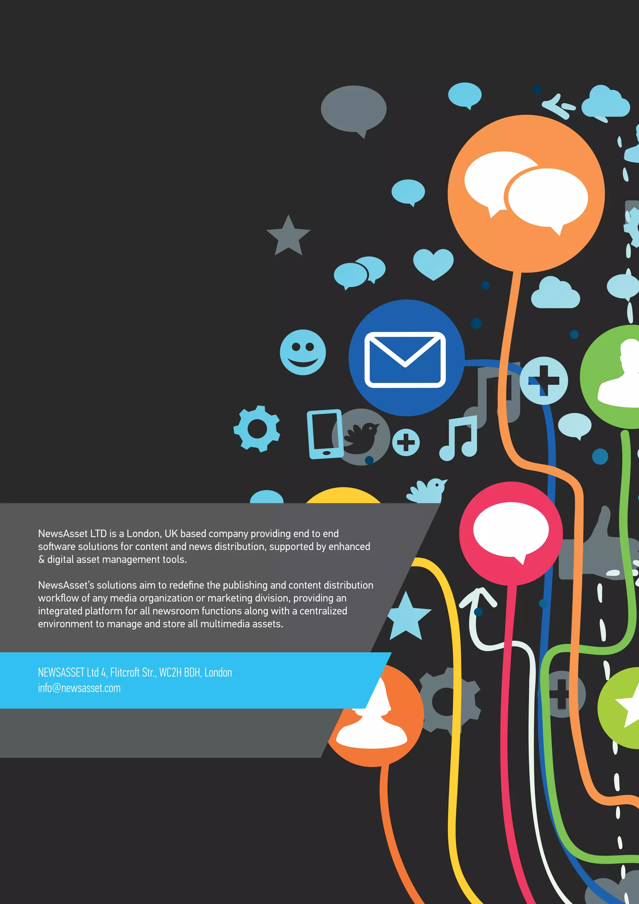 NewsAsset LTD is a London, UK based company providing end to end
software solutions for content and news distribution, supported by enhanced
& digital asset management tools.
NewsAsset’s solutions aim to redefine the publishing and content distribution
workflow of any media organization or marketing division, providing an
integrated platform for all newsroom functions along with a centralized
environment to manage and store all multimedia assets.
NEWSASSET Ltd 4, Flitcroft Str., WC2H BDH, London
info@newsasset.com
 