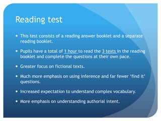 Reading test
 This test consists of a reading answer booklet and a separate
reading booklet.
 Pupils have a total of 1 hour to read the 3 texts in the reading
booklet and complete the questions at their own pace.
 Greater focus on fictional texts.
 Much more emphasis on using inference and far fewer ‘find it’
questions.
 Increased expectation to understand complex vocabulary.
 More emphasis on understanding authorial intent.
 