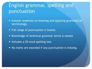 English grammar, spelling and
punctuation
 Greater emphasis on knowing and applying grammatical
terminology.
 Full range of punctuation is tested.
 Knowledge of technical grammar terms is tested.
 Includes a 20 word spelling test.
 No marks are awarded if any punctuation is missing.
 