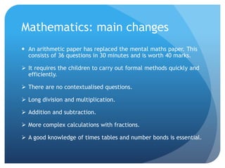 Mathematics: main changes
 An arithmetic paper has replaced the mental maths paper. This
consists of 36 questions in 30 minutes and is worth 40 marks.
 It requires the children to carry out formal methods quickly and
efficiently.
 There are no contextualised questions.
 Long division and multiplication.
 Addition and subtraction.
 More complex calculations with fractions.
 A good knowledge of times tables and number bonds is essential.
 