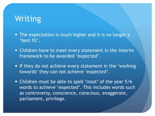 Writing
 The expectation is much higher and it is no longer a
‘best fit’.
 Children have to meet every statement in the interim
framework to be awarded ‘expected’.
 If they do not achieve every statement in the ‘working
towards’ they can not achieve ‘expected’.
 Children must be able to spell ‘most’ of the year 5/6
words to achieve ‘expected’. This includes words such
as controversy, conscience, conscious, exaggerate,
parliament, privilege.
 