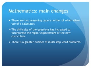 Mathematics: main changes
 There are two reasoning papers neither of which allow
use of a calculator.
 The difficulty of the questions has increased to
incorporate the higher expectations of the new
curriculum.
 There is a greater number of multi step word problems.
 