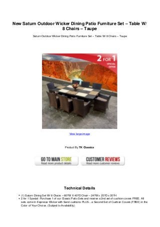 New Saturn Outdoor Wicker Dining Patio Furniture Set – Table W/
                      8 Chairs – Taupe
            Saturn Outdoor Wicker Dining Patio Furniture Set – Table W/ 8 Chairs – Taupe




                                          View large image




                                      Product By TK Classics




                                      Technical Details
   (1) Saturn Dining Set W/ 8 Chairs – 80?W X 40?D Chair – 24?W x 25?D x 35?H
   2 for 1 Special: Purchase 1 of our Classic Patio Sets and receive a 2nd set of cushion covers FREE. All
   sets come in Espresso Wicker with Sand cushions PLUS…a Second Set of Cushion Covers (FREE) in the
   Color of Your Choice. (Subject to Availability)
 