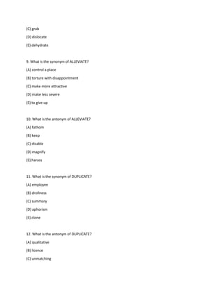 (C) grab
(D) dislocate
(E) dehydrate
9. What is the synonym of ALLEVIATE?
(A) control a place
(B) torture with disappointment
(C) make more attractive
(D) make less severe
(E) to give up
10. What is the antonym of ALLEVIATE?
(A) fathom
(B) keep
(C) disable
(D) magnify
(E) harass
11. What is the synonym of DUPLICATE?
(A) employee
(B) drollness
(C) summary
(D) aphorism
(E) clone
12. What is the antonym of DUPLICATE?
(A) qualitative
(B) licence
(C) unmatching
 