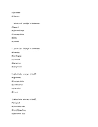 (D) overseer
(E) distaste
13. What is the synonym of ACCOLADE?
(A) award
(B) encumbrance
(C) manageability
(D) title
(E) banian
14. What is the antonym of ACCOLADE?
(A) passion
(B) andragogy
(C) criticism
(D) attention
(E) progression
15. What is the synonym of HALL?
(A) grittiness
(B) manageability
(C) faithlessness
(D) partiality
(E) room
16. What is the antonym of HALL?
(A) way out
(B) disorderly mass
(C) childlike guileless
(D) extremely large
 