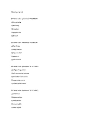 (E) easily angered
17. What is the synonym of PRIVATION?
(A) immaturity
(B) hardship
(C) rotation
(D) promotion
(E) branch
18. What is the antonym of PRIVATION?
(A) harshness
(B) degradation
(C) rejuvenation
(D) explorer
(E) abundance
19. What is the synonym of REPUTABLE?
(A) of good reputation
(B) of common occurrence
(C) record of transaction
(D) as a replacement
(E) lack of enthusiasm
20. What is the antonym of REPUTABLE?
(A) unknown
(B) subconscious
(C) improbable
(D) unworkable
(E) inescapable
 