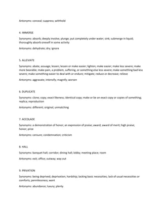 Antonyms: conceal; suppress; withhold
4. IMMERSE
Synonyms: absorb; deeply involve; plunge; put completely under water; sink; submerge in liquid;
thoroughly absorb oneself in some activity
Antonyms: dehydrate; dry; ignore
5. ALLEVIATE
Synonyms: abate; assuage; lessen; lessen or make easier; lighten; make easier; make less severe; make
more bearable; make pain, a problem, suffering, or something else less severe; make something bad less
severe; make something easier to deal with or endure; mitigate; reduce or decrease; relieve
Antonyms: aggravate; intensify; magnify; worsen
6. DUPLICATE
Synonyms: clone; copy; exact likeness; identical copy; make or be an exact copy or copies of something;
replica; reproduction
Antonyms: different; original; unmatching
7. ACCOLADE
Synonyms: a demonstration of honor; an expression of praise; award; award of merit; high praise;
honor; prize
Antonyms: censure; condemnation; criticism
8. HALL
Synonyms: banquet hall; corridor; dining hall; lobby; meeting place; room
Antonyms: exit; office; outway; way out
9. PRIVATION
Synonyms: being deprived; deprivation; hardship; lacking basic necessities; lack of usual necessities or
comforts; pennilessness; want
Antonyms: abundance; luxury; plenty
 