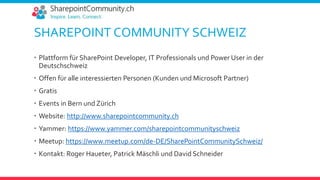 SHAREPOINT COMMUNITY SCHWEIZ
 Plattform für SharePoint Developer, IT Professionals und Power User in der
Deutschschweiz
 Offen für alle interessierten Personen (Kunden und Microsoft Partner)
 Gratis
 Events in Bern und Zürich
 Website: http://www.sharepointcommunity.ch
 Yammer: https://www.yammer.com/sharepointcommunityschweiz
 Meetup: https://www.meetup.com/de-DE/SharePointCommunitySchweiz/
 Kontakt: Roger Haueter, Patrick Mäschli und David Schneider
 