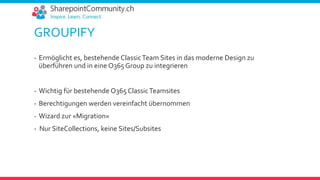 GROUPIFY
- Ermöglicht es, bestehende ClassicTeam Sites in das moderne Design zu
überführen und in eine O365 Group zu integrieren
- Wichtig für bestehende O365 ClassicTeamsites
- Berechtigungen werden vereinfacht übernommen
- Wizard zur «Migration»
- Nur SiteCollections, keine Sites/Subsites
 