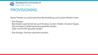 PROVISIONING
NeuesToolset zur automatischen Bereitstellung von Custom Modern Sites
- Site Designs
Beinhalten Look & Feel als auch Struktur (Listen / Felder / ContentTypes)
Können beim Erstellungswizard gewählt werden
Oder mit PS PnP genutzt werden
- Site Designs können exportiert werden
 