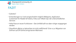 FAZIT
 Subsites?
 Entwicklungen nur noch eingeschränkt möglich (Webparts, Application
Customizer für Header & Footer), Fokus auf «Mash-Up» der unterschiedlichen
Services
 Hohe Pace an neuen Funktionen – Dev Umfeld soll nun aber ruhiger angegangen
werden
 SharePoint alleine zu betrachten ist nicht zielführend! Eine «1:1» Migration von
OnPrem auf SP Online bringt keinen Mehrwert
 