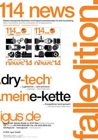 falledition.. 
114 news Weitere bewegende Neuheiten und Programmerweiterungen für jede Anwendung 
More innovations and line extensions for all applications 
www.igus.de/news www.igus.eu/news 
...dry-tech® 
... Lagertechnik ... nicht schmieren 
... bearings ... don‘t lubricate ...meine-kette ... Energieführen leicht gemacht 
igus® GmbH Spicher Straße 1a 51147 Köln Cologne Germany 
Tel. Phone +49-2203-9649-800 Fax +49-2203-9649-222 
info@igus.de www.igus.de www.igus.eu 
© 2014 igus® GmbH 
MAT0072485.25 Stand Issue 10/2014 
Technische Änderungen vorbehalten. Subject to technical alterations. 
... moving energy made easy 
