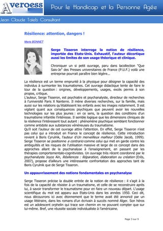 Résilience: attention, dangers !

Marie BONNET


                  Serge Tisseron interroge la notion de résilience,
                  importée des Etats-Unis. Exhaustif, l'auteur décortique
                  aussi les limites de son usage théorique et clinique.

                  Chroniquer un si petit ouvrage, paru dans lacollection "Que
                  Sais-Je" des Presses universitaires de France (P.U.F.) voilà une
                  entreprise pourrait paraître bien légère...

La résilience est un terme emprunté à la physique pour désigner la capacité des
individus à surmonter les traumatismes. Cet ouvrage didactique tente de faire le
tour de la question : origines, développements, usages, excès permis à son
propos, critique.
L’auteur, Serge Tisseron, est psychiatre et psychanalyste, directeur de recherches
à l'université Paris X Nanterre. Il mène diverses recherches, sur la famille, mais
aussi sur les relations qu’établissent les enfants avec les images notamment. Il est
vigilant quant aux conséquences psychiques que peuvent avoir les nouvelles
technologies sur les plus jeunes : en ce sens, la question des conditions d’un
traumatisme infantile l’intéresse. Il semble logique que les dimensions cliniques de
la résilience l’intéressent tout autant : phénomène psychique semblant fonctionner
comme antidote aux substances vénéneuses du traumatisme.
Qu’il soit l’auteur de cet ouvrage attire l’attention. En effet, Serge Tisseron n’est
pas celui qui a introduit en France le concept de résilience. Cette introduction
revient à Boris Cyrulnik, l’auteur d’Un merveilleux malheur (Odile Jacob, 1999).
Serge Tisseron se positionne a contrario comme celui qui met en garde contre les
ambiguïtés et les risques de l’utilisation massive et large de ce concept dans des
approches allant de la psychanalyse à l’enseignement, en passant par les
thérapies comportementalo-cognitivistes. Un ouvrage très récent coordonné par le
psychanalyste Joyce Aïn, Résiliences : Réparation, élaboration ou création (Erès,
2007), propose d’ailleurs une intéressante confrontation des approches tant de
Boris Cyrulnik que de Serge Tisseron.

Un appauvrissement des notions fondamentales en psychanalyse

Serge Tisseron précise la double entrée de la notion de résilience : il s’agit à la
fois de la capacité de résister à un traumatisme, et celle de se reconstruire après
lui, à savoir transformer le traumatisme pour en faire un nouveau départ. L’usage
scientifique du mot est apparu aux Etats-Unis dans les années 1950. Ceci dit,
nous découvrons ici avec étonnement que le terme avait été annoncé par un
usage littéraire, dans les romans d’un écrivain à succès nommé Alger. Son héros
est un adolescent orphelin qui trace son chemin en ne pouvant compter que sur
lui-même. Bref, une réussite sociale individualiste à l’américaine.


                                                                       Page 3 sur 9
 