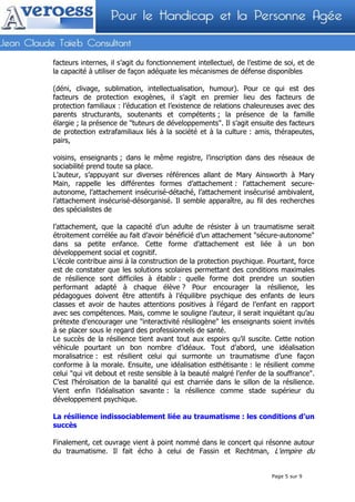 facteurs internes, il s’agit du fonctionnement intellectuel, de l’estime de soi, et de
la capacité à utiliser de façon adéquate les mécanismes de défense disponibles

(déni, clivage, sublimation, intellectualisation, humour). Pour ce qui est des
facteurs de protection exogènes, il s’agit en premier lieu des facteurs de
protection familiaux : l’éducation et l’existence de relations chaleureuses avec des
parents structurants, soutenants et compétents ; la présence de la famille
élargie ; la présence de "tuteurs de développements". Il s’agit ensuite des facteurs
de protection extrafamiliaux liés à la société et à la culture : amis, thérapeutes,
pairs,

voisins, enseignants ; dans le même registre, l’inscription dans des réseaux de
sociabilité prend toute sa place.
L’auteur, s’appuyant sur diverses références allant de Mary Ainsworth à Mary
Main, rappelle les différentes formes d’attachement : l’attachement secure-
autonome, l’attachement insécurisé-détaché, l’attachement insécurisé ambivalent,
l’attachement insécurisé-désorganisé. Il semble apparaître, au fil des recherches
des spécialistes de

l’attachement, que la capacité d’un adulte de résister à un traumatisme serait
étroitement corrélée au fait d’avoir bénéficié d’un attachement "sécure-autonome"
dans sa petite enfance. Cette forme d’attachement est liée à un bon
développement social et cognitif.
L’école contribue ainsi à la construction de la protection psychique. Pourtant, force
est de constater que les solutions scolaires permettant des conditions maximales
de résilience sont difficiles à établir : quelle forme doit prendre un soutien
performant adapté à chaque élève ? Pour encourager la résilience, les
pédagogues doivent être attentifs à l’équilibre psychique des enfants de leurs
classes et avoir de hautes attentions positives à l’égard de l’enfant en rapport
avec ses compétences. Mais, comme le souligne l’auteur, il serait inquiétant qu’au
prétexte d’encourager une "interactivité résiliogène" les enseignants soient invités
à se placer sous le regard des professionnels de santé.
Le succès de la résilience tient avant tout aux espoirs qu’il suscite. Cette notion
véhicule pourtant un bon nombre d’idéaux. Tout d’abord, une idéalisation
moralisatrice : est résilient celui qui surmonte un traumatisme d’une façon
conforme à la morale. Ensuite, une idéalisation esthétisante : le résilient comme
celui "qui vit debout et reste sensible à la beauté malgré l’enfer de la souffrance".
C’est l’héroïsation de la banalité qui est charriée dans le sillon de la résilience.
Vient enfin l’idéalisation savante : la résilience comme stade supérieur du
développement psychique.

La résilience indissociablement liée au traumatisme : les conditions d’un
succès

Finalement, cet ouvrage vient à point nommé dans le concert qui résonne autour
du traumatisme. Il fait écho à celui de Fassin et Rechtman, L'empire du


                                                                        Page 5 sur 9
 