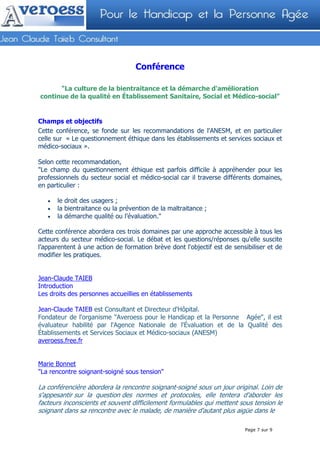 Conférence

      "La culture de la bientraitance et la démarche d'amélioration
continue de la qualité en Établissement Sanitaire, Social et Médico-social"


Champs et objectifs
Cette conférence, se fonde sur les recommandations de l'ANESM, et en particulier
celle sur « Le questionnement éthique dans les établissements et services sociaux et
médico-sociaux ».

Selon cette recommandation,
"Le champ du questionnement éthique est parfois difficile à appréhender pour les
professionnels du secteur social et médico-social car il traverse différents domaines,
en particulier :

   •   le droit des usagers ;
   •   la bientraitance ou la prévention de la maltraitance ;
   •   la démarche qualité ou l’évaluation."

Cette conférence abordera ces trois domaines par une approche accessible à tous les
acteurs du secteur médico-social. Le débat et les questions/réponses qu'elle suscite
l’apparentent à une action de formation brève dont l'objectif est de sensibiliser et de
modifier les pratiques.


Jean-Claude TAIEB
Introduction
Les droits des personnes accueillies en établissements

Jean-Claude TAIEB est Consultant et Directeur d'Hôpital.
Fondateur de l'organisme "Averoess pour le Handicap et la Personne Agée", il est
évaluateur habilité par l'Agence Nationale de l'Évaluation et de la Qualité des
Établissements et Services Sociaux et Médico-sociaux (ANESM)
averoess.free.fr


Marie Bonnet
"La rencontre soignant-soigné sous tension"

La conférencière abordera la rencontre soignant-soigné sous un jour original. Loin de
s'appesantir sur la question des normes et protocoles, elle tentera d'aborder les
facteurs inconscients et souvent difficilement formulables qui mettent sous tension le
soignant dans sa rencontre avec le malade, de manière d'autant plus aigüe dans le

                                                                         Page 7 sur 9
 