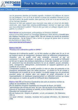 cas de personnes atteintes de troubles cognitifs. Invitation à la réflexion de chacun
sur ses pratiques, il en va là de se donner le temps de considérer finement ce que
l'on fait à autrui, de quelle manière, dans quel but, et de voir si ce but est atteint, et
s'il ne l'est pas, pourquoi.
Comment en tant que soignant nous inscrivons nous dans un circuit de don-dette-
contre-don, dans lequel bien d'autres problématiques viennent se loger que celles
que nous présentent le patient ? Peut-on dire que dans un colloque singulier avec le
patient, il y a foule ?

Marie Bonnet est psychanalyste, anthropologue et Directrice d'Hôpital
Auteure d'une thèse portant sur l'oncologie pédiatrique, Marie Bonnet a travaillé dans
des hôpitaux franciliens et en région PACA. Elle est membre du comité de protection
des personnes - Ile de France 3. Elle a animé un groupe de parole dans un service
de psychiatrie en région PACA.
www.marie-bonnet-anthropsy.fr


Béatrice WALTER
"Processus de la démarche qualité en EHPAD "

Processus de la démarche qualité : un tel titre soulève un débat sans fin car la vie
est toujours source de changement. Quelques soient les différences philosophiques,
l’évolution vers la qualité n’est plus contestée. Comment et par où
commencer ? « Vouloir et décider » la qualité ne suffit pas. La qualité et l’efficacité
se font par la rigueur des pratiques soignantes au niveau des résidents, sur le terrain
et concernent tous les domaines touchant à la vie du résident: accueil, animation,
soins, management, hébergement, environnement et reposent également sur la
qualité de vie au travail.
L’amélioration continue de la qualité entraîne la mise en place de protocoles et de
procédures standardisés dans une même structure, et conduit en fin de compte à
l’amélioration de la qualité de vie du résident. La qualité engage tous les personnels
gravitant autour du résident dans une logique de projet d’évaluation et de
responsabilisation en établissant progressivement un référentiel commun au niveau
des exigences en matière de qualité et d’efficacité dans l’établissement.

Béatrice WALTER est Directrice Coordinatrice des soins et ancienne membre du
collège de l’accréditation de L’ANAES.
Elle est diplômée d’hygiène hospitalière de Université de Rouen, de l'EIEIS
"administration des services de soins" de Lyon. Elle est tituaire d'une Maîtrise en
Sciences et Techniques sanitaires et sociales, et d'un Doctorat en Sciences de
l’Éducation de l'Université Lyon II.
Elle est l'auteure de « Soigner en gériatrie : un art, une passion», Ed. Delamarre
1991 et,
«Le savoir infirmier : évolution, révolution de la pensée infirmière», Ed. Delamarre
1998.


                                                                            Page 8 sur 9
 
