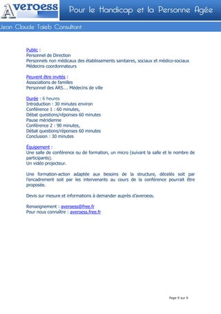 Public :
Personnel de Direction
Personnels non médicaux des établissements sanitaires, sociaux et médico-sociaux
Médecins coordonnateurs

Peuvent être invités :
Associations de familles
Personnel des ARS…. Médecins de ville

Durée : 6 heures
Introduction : 30 minutes environ
Conférence 1 : 60 minutes,
Débat questions/réponses 60 minutes
Pause méridienne
Conférence 2 : 90 minutes,
Débat questions/réponses 60 minutes
Conclusion : 30 minutes

Équipement :
Une salle de conférence ou de formation, un micro (suivant la salle et le nombre de
participants).
Un vidéo projecteur.

Une formation-action adaptée aux besoins de la structure, décelés soit par
l’encadrement soit par les intervenants au cours de la conférence pourrait être
proposée.

Devis sur mesure et informations à demander auprès d’averoess.

Renseignement : averoess@free.fr
Pour nous connaître : averoess.free.fr




                                                                    Mois : XXXXXXX    N° :




                                                                      Page 9 sur 9
 