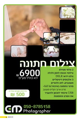 -‫מ‬ ‫החל‬ ‫קטנים‬ ‫אירועים‬
₪ 500
‫סטילס‬ ‫צלמי‬ 2
‫ולכלה‬ ‫לחתן‬ ‫הכנות‬ ‫צילומי‬
DSLR ‫וידאו‬ ‫צלם‬
‫דיגיטליים‬ ‫אלבומים‬ 3
‫ולהורים‬ ‫לזוג‬ ,‫מעוצבים‬
-full hd ‫באיכות‬ ‫החתונה‬ ‫סרטי‬
‫מעוצב‬ ‫וקליפ‬ ‫ארוך‬ ‫סרט‬
‫ולהעביר‬ ‫לאכסן‬ ‫איכותי‬ USB
‫והתמונות‬ ‫הסרט‬ ‫את‬
‫חתונה‬ ‫צילום‬
₪6900‫מע”מ‬ ‫כולל‬ ‫לא‬
050-8785158
15 08.10.15
 