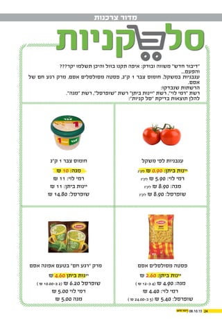08.10.15 24
‫צרכנות‬ ‫מדור‬
???‫יקר‬ ‫תשלמו‬ ‫והיכן‬ ‫בזול‬ ‫תקנו‬ ‫איפה‬ :‫ובודק‬ ‫משווה‬ "‫חדש‬ ‫"דיבור‬
...‫והפעם‬
‫של‬ ‫חם‬ ‫רגע‬ ‫מרק‬ ,‫אסם‬ ‫מסולסלים‬ ‫פסטה‬ ,‫ק"ג‬ 1 ‫צבר‬ ‫חומוס‬ ,‫במשקל‬ ‫עגבניות‬
.‫אסם‬
:‫שנבדקו‬ ‫הרשתות‬
."‫"מגה‬ ‫רשת‬ ,"‫"שופרסל‬ ‫רשת‬ "‫ביתן‬ ‫"יינות‬ ‫רשת‬ ,"‫לוי‬ ‫"רמי‬ ‫רשת‬
:"‫קניות‬ ‫"סל‬ ‫בדיקת‬ ‫תוצאות‬ ‫להלן‬
‫משקל‬ ‫לפי‬ ‫עגבניות‬
‫אסם‬ ‫מסולסלים‬ ‫פסטה‬
‫ק"ג‬ 1 ‫צבר‬ ‫חומוס‬
‫אסם‬ ‫אפונה‬ ‫בטעם‬ "‫חם‬ ‫"רגע‬ ‫מרק‬
‫לק"ג‬ ₪ 0.90 :‫ביתן‬ ‫יינות‬
‫לק"ג‬ ₪ 5.90 :‫לוי‬ ‫רמי‬
‫לק"ג‬ ₪ 8.90 :‫מגה‬
‫לק"ג‬ ₪ 8.90 :‫שופרסל‬
₪ 2.60 :‫ביתן‬ ‫יינות‬
) ₪ 12-‫ב‬ 4( ₪ 4.90 :‫מגה‬
₪ 4.40 :‫לוי‬ ‫רמי‬
) ₪ 24.00-‫ב‬ 5( ₪ 5.40 :‫שופרסל‬
₪ 10 :‫מגה‬
₪ 11 :‫לוי‬ ‫רמי‬
₪ 11 :‫ביתן‬ ‫יינות‬
₪ 14.80 :‫שופרסל‬
₪ 4.60 ‫ביתן‬ ‫יינות‬
) ₪ 10.00-‫ב‬ 2( ₪ 6.20 ‫שופרסל‬
₪ 5.00 ‫לוי‬ ‫רמי‬
₪ 5.00 ‫מגה‬
 