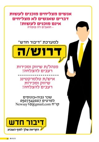 08.10.1525
‫לעשות‬ ‫מוכנים‬ ‫מצליחים‬ ‫אנשים‬
‫מצליחים‬ ‫לא‬ ‫שאנשים‬ ‫דברים‬
!‫לעשות‬ ‫מוכנים‬ ‫אינם‬
‫פוסדה‬ ‫דה‬ ‫חואכים‬ -
‫ומכירות‬ ‫שיווק‬ ‫מנהל/ת‬
!‫להצלחה‬ ‫רעבים‬
‫טלמרקטינג‬ ‫איש/ת‬
‫ומכירות‬ ‫שיווק‬
!‫להצלחה‬ ‫רעבים‬
‫גבוה+בונוסים‬ ‫שכר‬
0507342667 ‫לפרטים‬
Newsay10@gmail.com ‫קו’’ח‬
‫ה‬/‫דרוש‬
”‫חדש‬ ‫“דיבור‬ ‫למערכת‬
 