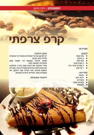 2608.10.15
‫נחום‬ ‫דנה‬ › ‫המטבחון‬
:‫מצרכים‬
:‫לבצק‬
‫קמח‬ ‫•כוס‬ 	
‫ביצים‬ • 	2
‫חלב‬ ‫•כוס‬ 	
‫סוכר‬ ‫כפות‬ • 	3
‫וניל‬ ‫סוכר‬ ‫שקיות‬ • 	2
‫שמן‬ ‫כף‬ • 	1
:‫למריחה‬
‫•נוטלה‬ 	
‫חלב‬ ‫•ריבת‬ 	
‫•סוכריות‬ 	
‫חלבה‬ ‫•קוביות‬ 	
‫•מקופלת‬ 	
:‫ההכנה‬ ‫אופן‬
‫שנוצרת‬ ‫עד‬ ‫בקערה‬ ‫המצרכים‬ ‫כל‬ ‫את‬ ‫לערבב‬ ‫יש‬
.‫גושים‬ ‫ללא‬ ‫בלילה‬
‫מעט‬ ‫לשפוך‬ ‫כדי‬ ‫במצקת‬ ‫להיעזר‬ ‫אפשר‬
.‫חמה‬ ‫למחבט‬ ‫מהבלילה‬
‫מחלקים‬ ,‫צדדיו‬ ‫משני‬ ‫הקרפ‬ ‫את‬ ‫שהפכנו‬ ‫אחרי‬
‫מפזרים‬ ,‫הרצוי‬ ‫בממרח‬ ‫ומורחים‬ ‫לחצי‬ ‫הקרפ‬ ‫את‬
‫ואז‬ ,‫רוחכם‬ ‫עצל‬ ‫העולה‬ ‫ככל‬ ‫מתוקה‬ ‫תוספת‬
.‫משולש‬ ‫ליצירת‬ ‫הצדדים‬ ‫משני‬ ‫מקפלים‬
.‫מובטחת‬ ‫ההנאה‬
‫צרפתי‬ ‫קרפ‬
 