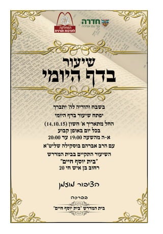 ‫בברכה‬
‫מוזמן‬ ‫הציבור‬
‫שיעור‬
‫היומי‬ ‫בדף‬
‫יתברך‬ ’‫לה‬ ‫והודיה‬ ‫בשבח‬
‫היומי‬ ‫בדף‬ ‫שיעור‬ ‫יפתח‬
)14.10.15( ‫חשון‬ ’‫א‬ ‫מתאריך‬ ‫החל‬
‫קבוע‬ ‫באופן‬ ‫יום‬ ‫בכל‬
20:00 ‫עד‬ 19:00 ‫מהשעה‬ ‫א-ה‬
‫שליט”א‬ ‫בוסקילה‬ ‫אברהם‬ ‫הרב‬ ‫עם‬
‫המדרש‬ ‫בבית‬ ‫התקיים‬ ‫השיעור‬
”‫חיים‬ ‫יוסף‬ ‫“בית‬
20 ‫חי‬ ‫איש‬ ‫בן‬ ‫רחוב‬
”‫חיים‬ ‫יוסף‬ ‫“בית‬ ‫המדרש‬ ‫בית‬
 
