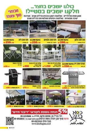 18.9.2013 | ‫חדרה‬ ‫חדשות‬ | 4|
‫י‬‫ע‬‫צ‬‫ב‬‫מ‬
!‫ה‬‫נ‬‫ו‬‫ע‬ ‫ף‬‫ו‬‫ס‬
‫י‬‫ע‬‫צ‬‫ב‬‫מ‬
!‫ה‬‫נ‬‫ו‬‫ע‬ ‫ף‬‫ו‬‫ס‬
...‫בחצר‬ ‫יושבים‬ ‫כולנו‬
!‫בסטייל‬ ‫יושבים‬ ‫חלקנו‬
‫חלומות‬ ‫מגשימים‬
04-6359608 .‫טל‬ ‫חדרה‬ ,‫מיקס‬ ‫מתחם‬ ,35 ‫צה”ל‬ ’‫רח‬
09-8916655 .‫טל‬ )‫לשעבר‬ ‫אילנות‬ ‫(סניף‬ ‫הדסים‬ ‫צומת‬ ‫יהודה‬ ‫אבן‬ ‫סניף‬ !‫חדש‬
09-8323553 ‫פולג‬ ‫סניף‬
www.kisebagina.co.il
‫אפור‬ ,‫לבן‬
₪3,900 ‫במקום‬ ‫דיפ‬‫ישיבה‬‫מערכת‬
₪1,250 ‫אפור‬ ,‫שמפניה‬ ,‫לבן‬
100x135‫רנית‬ ‫דגם‬ ‫שולחן‬
‘‫ל-07.2מ‬‫נפתח‬
₪990 ‫אפור‬ ,‫שמפניה‬ ,‫לבן‬
90x90‫רנית‬ ‫דגם‬ ‫שולחן‬
‘‫ל-08.1מ‬‫נפתח‬
‫אלומיניום‬ ‫נדנדה‬ ‫כסא‬ ‫כיסוי‬ + ‫מבערים‬ ‫על‬ ‫אחריות‬ ‫שנה‬ 25‫קולמן‬ ‫גריל‬
‫צד‬‫כירת‬+‫מבערים‬4‫גדול‬‫גלקסי‬-
‫סטודיו‬
‫שמפניה‬ ‫לבן‬ ‫צבע‬
‫אלטון‬‫ישיבה‬‫פינת‬
‫שמפניה‬ ,‫לבן‬ - ‫מרושת‬‫שמפניה‬ ‫לבן‬
‫אלומיניום‬‫ישיבה‬‫פינת‬‫ליזט‬‫ישיבה‬‫פינת‬
‫מערכות‬ | ‫שונים‬ ‫וגדלים‬ ‫בצבעים‬ ‫ראטן‬ ‫שולחנות‬ | ‫מודולריים‬ ‫סטים‬ ‫מגוון‬
‫שונים‬ ‫בגדלים‬ ‫מאלומיניום‬ ‫ניפתחים‬ ‫שולחנות‬ | ‫מפוארות‬ ‫ישיבה‬
. . . ‫מבצעים‬ ‫של‬ ‫עצום‬ ‫מבחר‬ ‫ועוד‬
‫ירוק‬ ‫צבע‬
‫כסאות‬ 2‫גינה‬ ‫סט‬
₪149x10 -300x300‫אלומיניום‬‫שמשית‬ ₪60x10 ‫ירוק‬‫צבע‬‫כסאות‬4‫גינה‬‫סט‬
₪220x10‫מבערים‬2‫קולמן‬‫גריל‬
₪190x10 -300x400‫אלומיניום‬‫שמשית‬₪190x10 -400x400‫אלומיניום‬‫שמשית‬
₪30x10
‫שחור‬ ‫צבע‬
‫מקומות‬ 3‫נדנדה‬
₪79x10 ₪300x10₪35x10
₪5,900 ‫במקום‬₪3,900 ‫במקום‬₪3,900 ‫במקום‬
₪250x10
₪250x10
₪250x10 ₪390x10
5%”‫חדש‬ ‫“דיבור‬ ‫לקוראי‬ ‫נוספת‬ ‫הנחה‬
9 08.10.15
 