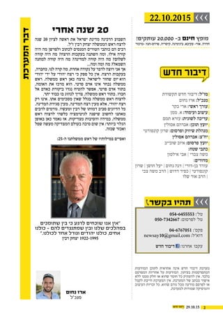 ‫שנה‬ 20 ‫לציון‬ ‫ראשה‬ ‫את‬ ‫ישראל‬ ‫מדינת‬ ‫הרכינה‬ ‫השבוע‬
.‫ז"ל‬ ‫רבין‬ ‫יצחק‬ ‫הממשלה‬ ‫ראש‬ ‫לרצח‬
‫היה‬ ‫מה‬ ‫ולפרשן‬ ‫לכתוב‬ ‫המנסים‬ ‫הטורים‬ ‫כותבי‬ ‫הם‬ ‫רבים‬
‫קורה‬ ‫היה‬ ‫מה‬ ?‫הרצח‬ ‫בעקבות‬ ‫השתנה‬ ‫ומה‬ ,‫אילו‬ ‫קורה‬
‫למחנה‬ ‫קורה‬ ‫היה‬ ‫מה‬ ?‫למדינה‬ ‫קורה‬ ‫היה‬ ‫מה‬ ?‫לשלום‬
...‫ומה‬ ‫ומה‬ ‫מה‬ ?‫השמאל‬
,‫כחברה‬ ,‫לנו‬ ‫קרה‬ ‫מה‬ .‫אחרת‬ ‫נקודה‬ ‫על‬ ‫לדבר‬ ‫רוצה‬ ‫אני‬ ‫אך‬
‫יהודי‬ ‫ידי‬ ‫על‬ ‫יהודי‬ ‫רצח‬ ‫כי‬ ‫ספק‬ ‫כל‬ ‫אין‬ .‫הרצח‬ ‫בעקבות‬
‫ראש‬ .‫ממשלה‬ ‫ראש‬ ‫כאן‬ ‫נרצח‬ .‫לישראל‬ ‫שחור‬ ‫הוא יום‬
.‫האומה‬ ‫את‬ ‫מרכז‬ ‫הוא‬ .‫פרטי‬ ‫אדם‬ ‫אינו‬ ‫נבחר‬ ‫ממשלה‬
‫אל‬ ‫כאדם‬ ‫ביקורת‬ ‫נגדו‬ ‫להטיח‬ ‫אפשר‬ ,‫פרטי‬ ‫אדם‬ ‫בתור‬
.‫יתר‬ ‫כבוד‬ ‫בו‬ ‫לנהוג‬ ‫צריך‬ ,‫ממשלה‬ ‫ראש‬ ‫בתור‬ .‫חברו‬
‫רק‬ ‫אינו‬ ,‫אתו‬ ‫מסכימים‬ ‫שאין‬ ‫בגלל‬ ‫ממשלה‬ ‫ראש‬ ‫לרצוח‬
.‫המדינה‬ ‫סגירת‬ ‫מעין‬ ,‫המדינה‬ ‫רצח‬ ‫מעין‬ ‫אלא‬ ,‫יהודי‬ ‫רצח‬
‫לרבים‬ ‫גורמים‬ ,‫ומעשיו‬ ‫רבין‬ ‫של‬ ‫דמותו‬ ‫סביב‬ ‫הדיונים‬ ‫כל‬
‫ראש‬ ‫לרצוח‬ ‫כלשהי‬ ‫לגיטימציה‬ ‫שישנה‬ ‫לחשוב‬ ‫מאתנו‬
‫באופן‬ ‫כאן‬ ‫נאמר‬ ‫אז‬ .‫מצדיקות‬ ‫והסיבות‬ ‫במידה‬ ,‫ממשלה‬
‫שפל‬ ‫מעשה‬ ‫המצדיקה‬ ‫בעולם‬ ‫סיבה‬ ‫שום‬ ‫אין‬ :‫ביותר‬ ‫הגלוי‬
.‫שכזה‬ ‫ואכזר‬
:25-‫ה‬ ‫ממשלתנו‬ ‫ראש‬ ‫של‬ ‫במילותיו‬ ‫ואסיים‬
‫שתומכים‬ ‫בין‬ ‫כי‬ ‫לרגע‬ ‫שוכחים‬ ‫אנו‬ ‫"אין‬
‫כולנו‬ - ‫להם‬ ‫שמתנגדים‬ ‫ובין‬ ‫שלנו‬ ‫במהלכים‬
".‫לכולנו‬ ‫אחד‬ ‫כולנו יהודים וגורל‬ ,‫אחים‬
‫רבין‬ ‫5991-2291 יצחק‬
‫נחום‬ ‫ארז‬
‫מנכ"ל‬
‫המערכת‬‫דבר‬
22.10.2015 ›››
‫בקשר‬ ‫תהיו‬ ›››
2
‫-כרכור‬ ‫פרדס-חנה‬ ,‫קיסריה‬ ,‫בינימינה‬ ,‫עקיבא‬ -‫אור‬ ,‫חדרה‬
!‫עותקים‬ 20,000 -‫ב‬ ‫חינם‬ ‫מופץ‬
‫תקשורת‬ ‫חדש‬ ‫דיבור‬ :‫מו"ל‬
‫נחום‬ ‫ארז‬ :‫מנכ"ל‬
‫בקר‬ ‫ארי‬ :‫ראשי‬ ‫עורך‬
‫ממן‬ .‫א‬ :‫ועימוד‬ ‫עיצוב‬
‫תמם‬ ‫עזרא‬ :‫לשונית‬ ‫עריכה‬
‫אסולין‬ ‫אברהם‬ :‫תוכן‬ ‫יועץ‬
‫קונפורטי‬ ‫שרון‬ :‫ופרסום‬ ‫שיווק‬ ‫מנהלת‬
‫אסולין‬ ‫אברהם‬ :‫יח"צ‬
‫שובייב‬ ‫איוב‬ :‫פרסום‬ ‫יועץ‬
:‫שטח‬ ‫כתבי‬
‫אילסון‬ ‫אבי‬ ‫׀‬ ‫צברי‬ ‫משה‬
:‫מדורים‬
‫שרון‬ ‫׀‬ ‫חושן‬ ‫יעל‬ ‫׀‬ ‫נחום‬ ‫דנה‬ ‫׀‬ ‫בן-דורי‬ ‫עודד‬
‫צבי‬ ‫משה‬ ‫הרב‬ ‫׀‬ ‫דדוש‬ ‫כפיר‬ ‫׀‬ ‫קונפורטי‬
‫שלו‬ ‫אור‬ ‫הרב‬ ‫׀‬

054-6455553 :'‫טל‬
050-7342667 :‫לפרסום‬ '‫טל‬
04-6767051 :'‫פקס‬
newsay10@gmail.com :‫דוא"ל‬
:‫אחרנו‬ ‫עקבו‬‫חדש‬ ‫דיבור‬
‫המודעות‬ ‫לתוכן‬ ‫אחראית‬ ‫אינה‬ ‫חדש‬ ‫דיבור‬ ‫מערכת‬
‫המפרסם‬ ‫אחריות‬ ‫על‬ ‫המודעות‬ .‫בעיתון‬ ‫המתפרסמות‬
‫ללא‬ ‫ממנו‬ ‫חלק‬ ‫או‬ ‫שהוא‬ ‫חומר‬ ‫כל‬ ‫להעתיק‬ ‫אין‬ .‫בלבד‬
‫לקבל‬ ‫חייבת‬ ‫המערכת‬ ‫אין‬ .‫המערכת‬ ‫של‬ ‫בכתב‬ ‫אישור‬
‫העיצוב‬ ‫זכויות‬ ‫כל‬ .‫שהוא‬ ‫גורם‬ ‫מכל‬ ‫מודעה‬ ‫לפרסם‬ ‫או‬
.‫למערכת‬ ‫שמורות‬ ‫והגרפיקה‬
29.10.15
‫אחרי‬ ‫שנה‬ 20
 