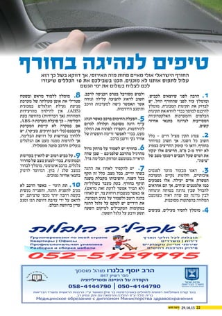 29.10.15 22
,‫לכביש‬ ‫שיוצאים‬ ‫לפני‬ ‫הרבה‬ .1
‫יש‬ ,‫החל‬ ‫שהחורף‬ ‫לפני‬ ‫עוד‬ ‫ומומלץ‬
‫מומלץ‬ .‫המכונית‬ ‫תקינות‬ ‫את‬ ‫לבדוק‬
‫תקינות‬ ‫את‬ ‫לוודא‬ ‫בכדי‬ ‫למוסך‬ ‫להיכנס‬
‫האלקטרוניות‬ ‫והמערכות‬ ‫הבלמים‬
‫אחיזה‬ ‫בתנאי‬ ‫לנהיגה‬ ‫המסייעות‬
 .‫קשים‬
‫כלל‬ – ‫חיים‬ ‫מציל‬ ‫תקין‬ ‫צמיג‬ .2
‫במיוחד‬ ‫חשוב‬ ‫אך‬ ,‫השנה‬ ‫כל‬ ‫חשוב‬
‫בצמיג‬ ‫החריצים‬ ‫עומק‬ ‫כי‬ ‫ודאו‬ .‫בחורף‬
‫ינקזו‬ ‫אלו‬ ‫חריצים‬ .‫מ"מ‬ 2-‫מ‬ ‫יורד‬ ‫לא‬
‫של‬ ‫מצב‬ ‫וימנעו‬ ‫הכביש‬ ‫שעל‬ ‫המים‬ ‫את‬
."‫"ציפה‬
‫לפנסים‬ ‫מועד‬ ‫מבעוד‬ ‫דאגו‬ .3
‫ומערכת‬ ‫נקיים‬ ‫חלונות‬ ,‫איכותיים‬
‫נשמעים‬ ‫אלו‬ .‫יעילה‬ ‫אדים‬ ‫הפשרת‬
‫אחראים‬ ‫הם‬ ‫אך‬ ,‫זניחים‬ ‫אלמנטים‬ ‫כמו‬
‫ונינוחה‬ ‫בטוחה‬ ‫נהיגה‬ ‫שבין‬ ‫להבדל‬
‫מצומצם‬ ‫ראיה‬ ‫שדה‬ ‫עם‬ ‫נהיגה‬ ‫לבין‬
.‫מסוכנות‬ ‫בהפתעות‬ ‫המלווה‬
‫צעיפים‬ ,‫מעילים‬ ‫להסיר‬ ‫מומלץ‬ .4
.‫לרכב‬ ‫הכניסה‬ ‫בטרם‬ ‫מסורבל‬ ‫ולבוש‬
‫ונוחה‬ ‫קלילה‬ ‫לתנועה‬ ‫לדאוג‬ ‫חשוב‬
‫הרכב‬ ‫למערכות‬ ‫גישה‬ ‫תאפשר‬ ‫אשר‬
.‫הירדמות‬ ‫ותימנע‬
‫הנהג‬ ‫כאשר‬ ‫ברכב‬ ‫החימום‬ ‫הפעלת‬ .5
‫לגרום‬ ‫ועלולה‬ ‫מסוכנת‬ ‫הינה‬ ‫עייף‬
‫החלון‬ ‫את‬ ‫לפתוח‬ ‫הקפידו‬ .‫להירדמות‬
‫של‬ ‫חופשית‬ ‫זרימה‬ ‫לאפשר‬ ‫בכדי‬ ,‫מעט‬
.‫ברכב‬ ‫ורענן‬ ‫נקי‬ ‫אוויר‬
‫גדול‬ ‫מרחק‬ ‫על‬ ‫לשמור‬ ‫יש‬ ‫בחורף‬ .6
‫שדה‬ ‫שכן‬ – ‫שלפניכם‬ ‫מהרכב‬ ‫מהרגיל‬
.‫גדל‬ ‫הבלימה‬ ‫ומרחק‬ ‫מצומצם‬ ‫הראייה‬
‫ההגה‬ ‫את‬ ‫לאחוז‬ ‫להקפיד‬ ‫יש‬ .7
‫תקף‬ ‫זה‬ ‫כלל‬ .‫מצב‬ ‫בכל‬ ,‫ידיים‬ ‫בשתי‬
‫משנה‬ ‫מקבלת‬ ‫וחשיבותו‬ ,‫השנה‬ ‫בכל‬
‫בשלוליות‬ ‫מעבר‬ ‫בעת‬ .‫בחורף‬ ‫תוקף‬
,)‫מראש‬ ‫זאת‬ ‫לדעת‬ ‫אפשר‬ ‫תמיד‬ ‫(לא‬
‫לאחוז‬ ‫יש‬ ,‫צד‬ ‫רוחות‬ ‫מנשבות‬ ‫כאשר‬ ‫או‬
.‫הנסיעה‬ ‫נתיב‬ ‫על‬ ‫ולשמור‬ ‫היטב‬ ‫בהגה‬
‫ההגה‬ ‫גלגל‬ ‫על‬ ‫למקם‬ ‫יש‬ ‫הידיים‬ ‫את‬
‫השעה‬ ‫למיקום‬ ‫המקבילים‬ ‫במקומות‬
.‫השעון‬ ‫גלגל‬ ‫על‬ ‫ורבע‬ ‫תשע‬
‫ובשטח‬ ‫מראש‬ ‫ללמוד‬ ‫מומלץ‬ .8
‫מערכת‬ ‫של‬ ‫פעולתה‬ ‫אופן‬ ‫את‬ ‫סטרילי‬
‫במכונית‬ ‫הגלגלים‬ ‫נעילת‬ ‫מניעת‬
‫מהרעידות‬ ‫להילחץ‬ ‫אין‬ .)ABS(
‫בעת‬ ‫בדוושה‬ )‫הכרחיות‬ ‫(אך‬ ‫המוזרות‬
.ABS-‫ה‬ ‫מערכת‬ ‫פועלת‬ ‫כך‬ – ‫הבלימה‬
‫המערכת‬ ‫קיימת‬ ‫לא‬ ‫במקרה‬ ‫אם‬
‫יש‬ ,)‫בעיקר‬ ,‫ותיקים‬ ‫רכב‬ ‫(כלי‬ ‫ברכבכם‬
,‫הבלימה‬ ‫דוושת‬ ‫על‬ ‫בנחישות‬ ‫ללחוץ‬
‫הגלגלים‬ ‫אם‬ ‫מעט‬ ‫ממנה‬ ‫להרפות‬ ‫אך‬
.‫ממסלולו‬ ‫סוטה‬ ‫והרכב‬ ‫ננעלים‬
‫בעדינות‬ ‫להאיץ‬ ‫יש‬ ‫רטוב‬ ‫כביש‬ ‫על‬ .9
‫סחרור‬ ‫של‬ ‫מצב‬ ‫למנוע‬ ‫בכדי‬ ,‫ובמתינות‬
‫לבחור‬ ‫מומלץ‬ ,‫אוטומטי‬ ‫ברכב‬ .‫גלגלים‬
‫לזינוק‬ ‫המיועד‬ ,‫בוץ‬ / ‫שלג‬ ‫במצב‬
.‫נמוכים‬ ‫אחיזה‬ ‫בתנאי‬
‫לא‬ ‫הרכב‬ ‫כאשר‬ – ‫היגוי‬ ‫תת‬ .10
‫נעשית‬ ‫והפנייה‬ ,‫ההגה‬ ‫להפנית‬ ‫מגיב‬
‫יש‬ ,‫שרציתם‬ ‫מכפי‬ ‫יותר‬ ‫רחבה‬ ‫בקשת‬
‫ומגע‬ ‫הגז‬ ‫דוושת‬ ‫עזיבת‬ ‫ידי‬ ‫על‬ ‫להאט‬
.‫הבלם‬ ‫בדוושת‬ ‫עדין‬
‫הוא‬ ‫כך‬ ‫בשל‬ ‫דווקא‬ ‫אך‬ ,‫האירופי‬ ‫מזה‬ ‫פחות‬ ‫מאיים‬ ‫אולי‬ ‫הישראלי‬ ‫החורף‬
‫שיעזרו‬ ‫הכללים‬ 10 ‫את‬ ‫בשבילכם‬ ‫הכנו‬ .‫מוכנים‬ ‫לא‬ ‫אותנו‬ ‫לתפוס‬ ‫עלול‬
‫הגשם‬ ‫ימי‬ ‫את‬ ‫בשלום‬ ‫לצלוח‬ ‫לכם‬
‫בחורף‬ ‫לנהיגה‬ ‫טיפים‬
‫מוסמך‬ ‫מוהל‬ ‫בלנרו‬ ‫יוסף‬ ‫הרב‬
847 ‫רשיון‬ '‫מס‬
‫וסטריליזציה‬ ‫היגיינה‬ ‫על‬ ‫הקפדה‬
‫הבריאות‬ ‫ומשרד‬ ‫הראשית‬ ‫הרבנות‬ :‫ע"י‬ ‫מאושר‬ ‫אילן‬ ‫בר‬ ‫באוניברסיטת‬ ‫למוהלים‬ ‫רפואית‬ ‫השתלמות‬ ‫קורס‬ ‫בוגר‬
.‫רב‬ ‫ונסיון‬ ‫ותק‬ ‫עם‬ ‫והרפואה‬ ‫ההלכה‬ ‫ע"פ‬ ‫מילה‬ ‫ברית‬
058-4144790 | 050-4144790 ‫הבריאות‬ ‫משרד‬
Ministry of Health Israel
‫ישראל‬ ‫מדינת‬
Mедицинское обрезание с дипломом Mинистерства здравоохранения
 