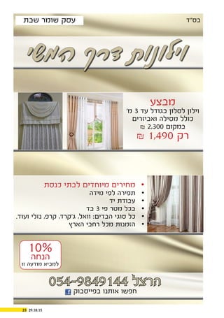 29.10.1523
‫המשי‬ ‫דרך‬ ‫וילונות‬
‫מבצע‬
’‫מ‬ 3 ‫עד‬ ‫בגודל‬ ‫לסלון‬ ‫וילון‬
‫ואביזרים‬ ‫מסילה‬ ‫כולל‬
& 2,300 ‫במקום‬
& 1,490 ‫רק‬
‫כנסת‬ ‫לבתי‬ ‫מיוחדים‬ ‫מחירים‬ 	
‫מידה‬ ‫לפי‬ ‫תפירה‬ 	
‫יד‬ ‫עבודת‬ 	
‫בד‬ 	3 ‫פי‬ ‫מטר‬ ‫בכל‬
.‫ועוד‬ ‫נזלי‬ ,‫קרפ‬ ,‫ג’קרד‬ ,‫וואל‬ :‫הבדים‬ ‫סוגי‬ ‫כל‬ 	
‫הארץ‬ ‫רחבי‬ ‫מכל‬ ‫הזמנות‬ 	
054-9849144 ‫הרצל‬
‫בפייסבוק‬ ‫אותנו‬ ‫חפשו‬
‫בס”ד‬‫שבת‬ ‫שומר‬ ‫עסק‬
10%
‫הנחה‬
‫זו‬ ‫מודעה‬ ‫למביא‬
 