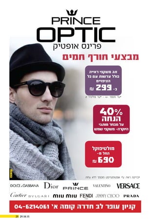 29.10.1525
‫אופטיק‬ ‫פרינס‬
‫עלות‬ ‫ללא‬ ‫מוסמך‬ ‫אופטימטריסט‬ ‫ע”י‬ ‫ראיה‬ ‫*בדיקת‬
‫חמים‬ ‫חורף‬ ‫מבצעי‬
‫ראייה‬ ‫משקפי‬ ‫זוג‬
‫כל‬ ‫עם‬ ‫עדשות‬ ‫כולל‬
‫הציפויים‬
₪ 299-‫ב‬
40%
‫הנחה‬
‫מותגי‬ ‫מבחר‬ ‫על‬
‫שמש‬ ‫משקפי‬ –‫היוקרה‬
‫מולטיפוקל‬
-‫מ‬ ‫החל‬
₪ 690
2 ‫צילינדר‬ ‫*עד‬ - 4+ ‫מספר‬ ‫*עד‬
04-6214061 ’‫א‬ ‫קומה‬ ‫חדרה‬ ‫לב‬ ‫עופר‬ ‫קניון‬
PRINCE
OPTIC
 