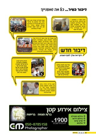 3029.10.15
!‫שמעניין‬ ‫מה‬ ‫כל‬ ...‫בעיר‬ ‫דיבור‬
‫ראש‬ ‫סגן‬ ‫האחרון‬ ‫במוצ"ש‬ ‫נצפו‬
‫ארקדי‬ ‫מר‬ ‫עקיבא‬ ‫אור‬ ‫העיר‬
‫הקרובים‬ ‫מידידיו‬ ‫ושניים‬ ‫גדילוב‬
‫היה‬ ‫המדור‬ ‫צפופה‬ ‫בשיחה‬
‫הפרטים‬ ‫ושאר‬ ‫תיעד‬ ‫וגם‬ ‫שם‬
.‫במערכת‬ ‫שמורים‬
" '‫"בוספינג‬ ‫ב‬ !!!‫חם‬ ‫חורף‬
‫הם‬ ‫וגבי‬ ‫אריק‬ ...‫הדובים‬ ‫של‬
'‫והספינג‬ ‫הבוריקה‬ "‫"מקור‬
‫באור‬ ‫הפועלים‬ ‫בנק‬ ‫מול‬
‫במהלך‬ ‫שמתמחים‬ ‫עקיבא‬
‫נדיר‬ '‫בסנדוויץ‬ ‫גם‬ ‫היום‬
!‫פעם‬ ‫של‬ ‫בטעם‬
‫ביקר‬ ‫חדרה‬ ‫עיריית‬ ‫ראש‬
‫בעוגה‬ ‫והתפנק‬ ‫גלבוע‬ ‫בגן‬
'‫ה‬ ‫אור‬ ‫מבית‬ ‫מעוצבת‬
‫שער‬ -‫עוזרי‬ ‫אורה‬ ‫עיצובים‬
‫המוכשרת‬ ‫העוגות‬ ‫מעצבת‬
‫אליעזר‬ ‫מבית‬
‫עבר‬ ‫חדרה‬ ‫לב‬ ‫עופר‬ ‫קניון‬ ‫של‬ ‫האוכל‬ ‫שוק‬
‫נרכשו‬ ‫במסגרתה‬ ,‫פנים‬ ‫ומתיחת‬ ‫שיפוץ‬
‫בשלנים‬ ‫ונוספו‬ ‫מודולריים‬ ‫אוכל‬ ‫דוכני‬
‫תוצרתם‬ ‫את‬ ‫וימכרו‬ ‫יציעו‬ ‫אשר‬ ,‫מזון‬ ‫ויצרני‬
'‫חדש‬ ‫'דיבור‬ ‫'מערכת‬ ‫חברי‬ .‫האוכל‬ ‫בשוק‬
‫ובעיקר‬ ‫ונהנו‬ ‫טעמו‬ ‫האוכל‬ ‫בשוק‬ ‫ביקרו‬
‫ובמיוחד‬ ‫המרהיבים‬ ‫מהדוכנים‬ ‫התרשמו‬
‫המעוצב‬ ‫סוכרל'ה‬ ‫של‬ ‫העוגות‬ ‫מדוכן‬
.‫מילר‬ ‫ליטל‬ ‫בהנהלת‬ ‫להפליא‬
‫לבית‬ ‫חדש‬ ‫תינוק‬
‫בוסקילה‬ ‫משפחת‬
‫האחרון‬ ‫שלישי‬ ‫ביום‬
‫של‬ ‫לבריתו‬ ‫נכנס‬
‫אריאל‬ ‫אבינו‬ ‫אברהם‬
‫חדש‬ ‫דיבור‬ ‫מערכת‬
‫נופר‬ ‫להורים‬ ‫מאחל‬
‫טוב‬ ‫מזל‬ ‫ומשה‬
‫מלכה‬ ‫למעין‬ ‫טוב‬ ‫מזל‬
‫כיבוי‬ ‫תחנת‬ ‫דוברת‬
‫יום‬ ‫לרגל‬ ‫בחדרה‬ ‫האש‬
24‫ה‬ ‫הולדתה‬
‫חדש‬ ‫דיבור‬ ‫מערכת‬
‫ברכות‬ ‫שפע‬ ‫מאחלת‬
120 ‫עד‬ ‫ואיחולים‬
050-8785158
‫סטילס‬ ‫צילום‬ 
‫וידאו‬ ‫צילום‬ 
‫ערוך‬ ‫סרט‬ 
‫אלבום‬ 
‫קטן‬ ‫אירוע‬ ‫צילום‬
‫בריתות‬ ‫מצווה‬ ‫בר/ת‬
₪1900‫מע”מ‬ ‫כולל‬ ‫לא‬
 