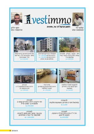 29.10.1531
‫דליון‬ ‫יוסף‬
053-7080730
‫לוי‬ ‫שלומי‬
050-3400420
‫חדרה‬ ,’‫א‬ 17 ‫הרצל‬ ‫רחוב‬
.38 ‫תמ”א‬ ‫פרוייקט‬ 9 ‫רוטשילד‬
& 1,200,000 ‫חדרים‬ 4 ‫דירת‬
& 1,300,000 ‫חדרים‬ 5 ‫דירת‬
‫חודש‬ 18 ‫תוך‬ ‫איכלוס‬
‫שחיה‬ ‫בריכת‬ ,‫חדרים‬ 5 ‫חיים‬ ‫נווה‬
180 ‫בנוי‬ .‫מ”ר‬ 370 ‫קרקע‬ .‫בחצר‬
.‫פרטי‬ ‫טאבו‬ .‫מ”ר‬
& 2,400,000
‫סטנדרט‬ ‫בקרלין‬ ‫ענקית‬ ‫וילה‬
‫בנויי‬ .‫וג’קוזי‬ ‫בריכה‬ ‫כולל‬ ‫גבוהה‬
‫מ”ר‬ 200/500
& 2,500,000
!‫החלטה‬ ‫למהירי‬ ‫להשקעה‬
.‫חדרים‬ 3 ‫מ”ר‬ 100 ‫רמב”ם‬
‫משופצת‬
& 760,000
‫להשכרה‬
‫חלקית‬ ‫משופצת‬ .‫חדרים‬ 3 ‫חזני‬ ‫במיכאל‬
& 2,200
‫למכירה‬
.‫הישיבה‬ ‫ליד‬ ‫חדרים‬ 4 ‫גרין‬ ‫ד”ר‬ ’‫רח‬
.‫לריענון‬ ‫זקוקה‬
& 650,000
‫למכירה‬
.‫לישיבה‬ ‫סמוך‬ ‫ענק‬ ’‫קוטג‬ ,‫צבי‬ ‫בבן‬
.‫מפלסים‬ 3 ‫בנוי‬ ‫מ”ר‬ 180/280
& 1,460,000
‫למכירה‬
2 ‫קומה‬ ‫חדרים‬ 3 ‫דירת‬ ‫ויינברג‬ ’‫רח‬
‫ש”ח‬ 2300 -‫ב‬ ‫מושכרת‬
& 650,000
‫העיר‬ ‫מרכז‬
.‫שנתיים‬ ‫בן‬ ‫בנין‬ ‫חדרים‬ 5 ‫דירת‬
!‫החלטה‬ ‫למהירי‬
& 1,350,000
.‫הים‬ ‫עין‬
4 -‫ל‬ ‫שהוסבה‬ ‫חדרים‬ 5 ‫דירת‬
.22 ‫קומה‬ ‫חדרים‬
& 1,900,000
 