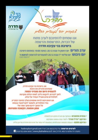 25 03.12.2015
‫הישיבה‬ ‫במתחם‬ 19:00 ‫בשעה‬ 20.12 ‫טבת‬ '‫ח‬ ‫ראשון‬ ‫יום‬ ‫הורים‬ ‫ערב‬
‘‫ז‬ ‫לכיתות‬ ‫להרשמה‬ ‫למועמדים‬ 29.12 ‫טבת‬ ‫י"ז‬ ‫שלישי‬ ‫יום‬ ‫גיבוש‬ ‫יום‬
‫פתוח‬ ‫לערב‬ ‫להזמינכם‬ ‫שמחים‬ ‫אנו‬
‫והרשמה‬ ‫התרשמות‬ ,‫הכרות‬ ‫של‬
‫חדרה‬ ‫עקיבא‬ ‫בני‬ ‫בישיבת‬
,‫חדרה‬ ‫עקיבא‬ ‫בני‬ ‫בישיבת‬ ,‫אנו‬
‫הזכות‬ ‫את‬ ‫לנו‬ ‫שיש‬ ‫מאמינים‬
.‫המחר‬ ‫מנהיגי‬ ‫את‬ ‫היום‬ ‫להצמיח‬
‫וסקרנות‬ ‫יכולות‬ ‫לפתח‬ ,‫כלים‬ ‫להקנות‬ ,‫לערכים‬ ‫לחנך‬
.‫כולנו‬ ‫של‬ ‫העתיד‬ ‫מובילי‬ ‫שיהוו‬ ‫לתלמידים‬
‫המכריע‬ ‫החינוכי‬ ‫בשלב‬ ‫שותפים‬ ‫להיות‬ ‫זכות‬ ‫רואים‬ ‫אנו‬
‫בבטחה‬ ‫לצעוד‬ ‫להם‬ ‫ולאפשר‬ ,‫התלמידים‬ ‫בחיי‬
-‫של‬ ‫שפה‬ ‫מתוך‬ ‫דרכם‬ ‫המשך‬ ‫אל‬
.‫ומצוינות‬ ‫הקשבה‬ ,‫ואמונה‬ ‫אמון‬
.‫הבינלאומית‬ ‫סיסקו‬ ‫חברת‬ ‫עם‬ ‫בשיתוף‬ -‫מחשבים‬ ‫נבחרת‬ •
.‫מעמיקים‬ ‫ואמונה‬ ‫גמרא‬ ‫לימודי‬ -‫תורה״‬ ‫״יגדיל‬ ‫פרויקט‬ •
.‫עילית‬ ‫מודיעין‬ ‫מיחידת‬ ‫מהנדסים‬ ‫של‬ ‫צמוד‬ ‫ליווי‬ ‫באמצעות‬ ‫הטכנולוגיות‬ ‫המגמות‬ ‫העצמת‬ -8200 ‫פרויקט‬ •
‫חדשים‬ ‫לגבהים‬ ‫יחד‬ ‫צומחים‬
haderayba@gmail.com ‫דוא"ל‬ | 04-06332753 ‘‫טל‬ :‫והרשמה‬ ‫לפרטים‬
‫בפייסבוק‬ ‫אותנו‬ ‫חפשו‬ | www.ybahadera.co.il :‫אתר‬ | ‫חדרה‬ ,403.‫ת.ד‬ ‫שלום‬ '‫רח‬ :‫כתובת‬
‫חובה‬ ‫*הרשמה‬
 