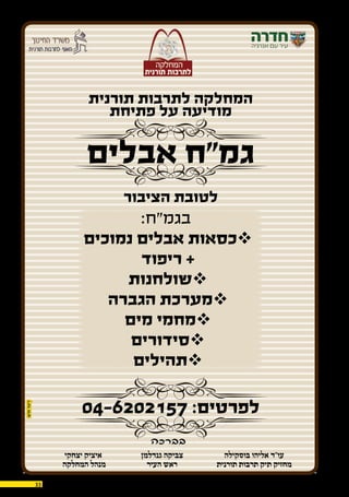 33 03.12.2015
:‫בגמ”ח‬
‫נמוכים‬ ‫אבלים‬ ‫כסאות‬
‫ריפוד‬ +
‫שולחנות‬
‫הגברה‬ ‫מערכת‬
‫מים‬ ‫מחמי‬
‫סידורים‬
‫תהילים‬
‫תורנית‬ ‫לתרבות‬ ‫המחלקה‬
‫פתיחת‬ ‫על‬ ‫מודיעה‬
‫אבלים‬ ‫גמ”ח‬
‫הציבור‬ ‫לטובת‬
04-6202157 :‫לפרטים‬
‫בברכה‬
‫יצחקי‬ ‫איציק‬
‫המחלקה‬ ‫מנהל‬
‫בוסקילה‬ ‫אליהו‬ ‫עו”ד‬
‫תורנית‬ ‫תרבות‬ ‫תיק‬ ‫מחזיק‬
‫גנדלמן‬ ‫צביקה‬
‫העיר‬ ‫ראש‬
 