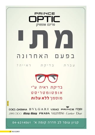 37 03.12.2015
‫י‬‫ת‬‫מ‬‫ה‬ ‫נ‬ ‫ו‬ ‫ר‬ ‫ח‬ ‫א‬ ‫ה‬ ‫ם‬ ‫ע‬ ‫פ‬ ‫ב‬
? ‫ה‬ ‫י‬ ‫י‬ ‫א‬ ‫ר‬ ‫ת‬ ‫ק‬ ‫י‬ ‫ד‬ ‫ב‬ ‫ת‬ ‫ר‬ ‫ב‬ ‫ע‬
04-6214061 '‫א‬ ‫קומה‬ ‫חדרה‬ ‫לב‬ ‫עופר‬ ‫קניון‬
‫ע"י‬ ‫ראיה‬ ‫בדיקת‬
‫ט‬ ‫ס‬ ‫י‬ ‫ר‬ ‫ט‬ ‫מ‬ ‫ו‬ ‫ט‬ ‫פ‬ ‫ו‬ ‫א‬
‫עלות‬ ‫ללא‬ ‫מוסמך‬
‫אופטיק‬ ‫פרינס‬
 