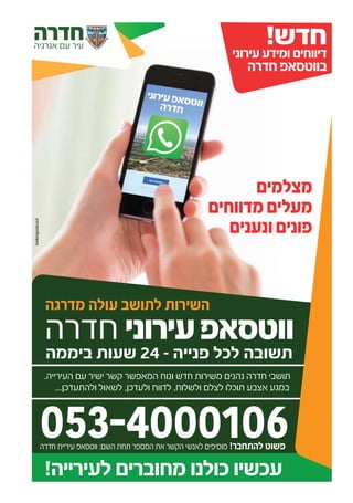‫מצלמים‬
‫מדווחים‬‫מעלים‬
‫ונענים‬‫פונים‬
‫חדרה‬‫אנרגיה‬ ‫עם‬ ‫עיר‬
!‫לעירייה‬ ‫מחוברים‬ ‫כולנו‬ ‫עכשיו‬
‫חדרה‬ ‫עירוני‬‫ווטסאפ‬
‫ביממה‬ ‫שעות‬ 24 - ‫פנייה‬ ‫לכל‬ ‫תשובה‬
.‫העירייה‬ ‫עם‬ ‫ישיר‬ ‫קשר‬ ‫המאפשר‬ ‫ונוח‬ ‫חדש‬ ‫משירות‬ ‫נהנים‬ ‫חדרה‬ ‫תושבי‬
...‫ולהתעדכן‬ ‫לשאול‬ ,‫ולעדכן‬ ‫לדווח‬ ,‫ולשלוח‬ ‫לצלם‬ ‫תוכלו‬ ‫אצבע‬ ‫במגע‬
!‫חדש‬‫עירוני‬ ‫ומידע‬ ‫דיווחים‬
‫חדרה‬ ‫בווטסאפ‬
‫מדרגה‬ ‫עולה‬ ‫לתושב‬ ‫השירות‬
lookingood.co.il
053-4000106‫חדרה‬ ‫עיריית‬ ‫ווטסאפ‬ :‫השם‬ ‫תחת‬ ‫המספר‬ ‫את‬ ‫הקשר‬ ‫לאנשי‬ ‫מוסיפים‬ !‫להתחבר‬ ‫פשוט‬
 