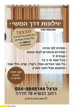 15 30.12.2015
!‫ע‬‫צ‬‫ב‬‫מ‬
'‫מ‬ 3 ‫ד‬‫ע‬ ‫ל‬‫ד‬‫גו‬‫ב‬ ‫ון‬‫ל‬‫ס‬‫ל‬ ‫ון‬‫ל‬‫וי‬
‫ם‬‫רי‬‫ז‬‫בי‬‫א‬‫ו‬ ‫ה‬‫ל‬‫סי‬‫מ‬ ‫ל‬‫ל‬‫כו‬
₪ 1490 ‫ק‬‫ר‬
₪ 2,300 ‫ם‬‫קו‬‫מ‬‫ב‬
⋅ ‫המשי‬ ‫דרך‬ ‫וילונות‬⋅
‫מידה‬ ‫לפי‬ ‫תפירה‬ ⋅
‫כנסת‬ ‫לבתי‬ ‫מיוחדים‬ ‫מחירים‬ ⋅
‫יד‬ ‫עבודת‬ ⋅
‫בד‬ 3 ‫פי‬ ‫מטר‬ ‫בכל‬ ⋅
.‫ועוד‬ ‫נזלי‬ ,‫קרפ‬ ,‫ג'קרד‬ ,‫וואל‬ :‫הבדים‬ ‫סוגי‬ ‫כל‬ ⋅
‫הארץ‬ ‫רחבי‬ ‫מכל‬ ‫הזמנות‬ ⋅
054-9849144 ‫הרצל‬
‫חדרה‬ 78 ‫הנשיא‬ ‫רחוב‬
‫הנחה‬ 10%
‫למביא‬
‫זו‬ ‫מודעה‬
‫בפייסבוק‬ ‫אותנו‬ ‫חפשו‬
‫בס"ד‬
‫שבת‬ ‫שומר‬ ‫עסק‬
 