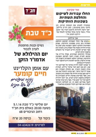 1830.12.2015
‫והחלפת‬ ‫לשיקום‬ ‫העבודות‬ ‫החלו‬ ‫אלו‬ ‫בימים‬
‫בשנים‬ .‫הוותיקות‬ ‫בשכונות‬ ‫וביוב‬ ‫מים‬ ‫תשתיות‬
‫על‬ ‫ושוב‬ ‫שוב‬ ‫השכונות‬ ‫תושבי‬ ‫התלוננו‬ ‫האחרונות‬
‫מים‬ ‫פיצוצי‬ ,‫ביוב‬ ‫הצפות‬ ‫של‬ ‫ונשנות‬ ‫חוזרות‬ ‫בעיות‬
‫התשלום‬ ‫על‬ ‫והכבידו‬ ‫החיים‬ ‫לאיכות‬ ‫הפריעו‬ ‫אשר‬
.‫והביוב‬ ‫המים‬ ‫בחשבון‬
‫אור‬ ‫עיריית‬ ‫פעלה‬ ,‫האחרונים‬ ‫החודשים‬ ‫במהלך‬
‫השכונות‬ ‫לשיקום‬ ‫רחבה‬ ‫תכנית‬ ‫לבניית‬ ‫עקיבא‬
‫לת‬ ‫הישנות‬ ‫התשתיות‬ ‫יוחלפו‬ ‫במהלכן‬ ,‫הוותיקות‬‫כ‬
‫העיר‬ ‫לתושבי‬ ‫חיים‬ ‫לאיכות‬ ‫שיגרמו‬ ,‫חדשות‬ ‫שתיות‬
.‫במקום‬ ‫המתגוררים‬
‫הח‬ ‫הפרויקט‬ ‫על‬ ‫אחראי‬ ‫ולהיות‬ ‫לפקח‬ ‫שמונה‬ ‫מי‬‫כ‬
‫המחזיק‬ ,‫גדילוב‬ ‫ארקדי‬ ‫העיר‬ ‫ראש‬ ‫סגן‬ ‫הוא‬ ,‫שוב‬
‫הוא‬ ‫העבודה‬ ‫התחלת‬ ‫עם‬ .‫והבניה‬ ‫התכנון‬ ‫בתיק‬
‫הפ‬ ‫את‬ ‫להתחיל‬ ‫בחרנו‬ ‫"אנו‬ :"‫חדש‬ ‫ל"דיבור‬ ‫אומר‬‫כ‬
‫ופיצוצי‬ ‫ביוב‬ ‫הצפות‬ ‫של‬ ‫חוזרות‬ ‫בעיות‬ ‫עקב‬ ‫רויקט‬
‫על‬ ‫ומכבידים‬ ‫החיים‬ ‫באיכות‬ ‫מפריעים‬ ‫אשר‬ ,‫מים‬
‫להודות‬ ‫רוצה‬ ‫אני‬ .‫והביוב‬ ‫המים‬ ‫בחשבון‬ ‫התשלום‬
‫אחראי‬ ‫אותי‬ ‫מינה‬ ‫אשר‬ ,‫אדרי‬ ‫יעקב‬ ‫מר‬ ‫העיר‬ ‫לראש‬
‫ההנדסה‬ ‫למחלקת‬ ‫וכן‬ ,‫זה‬ ‫חשוב‬ ‫בפרויקט‬ ‫לטפל‬
"‫במלאכה‬ ‫העוסקים‬ ‫ולכול‬ ‫הפרויקט‬ ‫את‬ ‫המלווה‬
‫וכן‬ ,‫הביוב‬ ‫הצפות‬ ‫את‬ ‫למנוע‬ ‫במטרה‬
:‫גדילוב‬ ‫רה"ע‬ ‫סגן‬ | ‫מוטעים‬ ‫מים‬ ‫חיובי‬
‫יעקב‬ ‫מר‬ ‫העיר‬ ‫לראש‬ ‫להודות‬ ‫רוצה‬ ‫"אני‬
‫בפ‬ ‫לטפל‬ ‫אחראי‬ ‫אותי‬ ‫מינה‬ ‫אשר‬ ,‫אדרי‬‫ו‬
."‫זה‬ ‫חשוב‬ ‫רויקט‬
‫לשיקום‬ ‫עבודות‬ ‫החלו‬
‫תשתיות‬ ‫והחלפת‬
‫הוותיקות‬ ‫בשכונות‬
‫חדשות‬
‫עקיבא‬ ‫אור‬
‫אילסון‬ ‫אבי‬
 