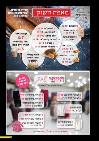 19 30.12.2015
‫שבך‬‫היופי‬
04-6249237 ‫׀‬ ‫הרצל‬ ‫פינת‬ 31 ‫הנשיא‬
‫המשפחה‬ ‫לכל‬ ‫צנועה‬ ‫הלבשה‬
₪100 ‫קצר‬ ‫דריל‬ ‫חצאיות‬ 2
₪110 ‫ארוך‬ ‫דריל‬ ‫חצאיות‬ 2
‫פיקה‬ ‫חצאיות‬
₪ 30 ‫קצר‬ ‫קלוש‬
‫מידות‬ ‫טוניקות‬ 2
₪100 ‫אחרונות‬
₪100 ‫ארוך‬ ‫בסיס‬ ‫חצאיות‬ 3
₪100 ‫קצר‬ ‫בסיס‬ ‫חצאיות‬ 4
‫במבחר‬ ‫נשים‬ ‫חצאיות‬ 3
₪100 ‫ארוך‬ ‫דגמים‬
₪100 ‫ילדות‬ ‫חצאיות‬ 4
₪120 ‫ילדות‬ ‫ערב‬ ‫שמלות‬ 2
‫בסיס‬ ‫וחצאיות‬ ‫חולצות‬ 2
₪ 40 ‫ילדות‬
‫ת‬‫ג‬‫י‬‫ג‬‫ח‬
‫ם‬‫י‬‫ע‬‫צ‬‫ב‬‫מ‬
!!!‫ת‬‫פ‬‫ר‬‫ו‬‫ט‬‫מ‬
‫קפה+מאפה‬
₪7
‫אספרסו‬ / ‫קפה‬
‫קפה‬ ‫אייס‬ / ‫הפוך‬
₪5
₪ 24 -‫ב‬ ‫קל‬ ‫לחם‬ 2
₪ 10 -‫ב‬ ‫רחיים‬ ‫לחם‬
₪ 6.90-‫ב‬ ‫פרוס‬ ‫לחם‬
₪ 14-‫ב‬ ‫מלא‬ ‫קמח‬ ‫לחמניות‬ 10
₪ 10-‫ב‬ ‫בגטים‬ 5
₪ 12‫ב‬ ‫אצבע‬ ‫לחמניות‬ 10
₪ 10-‫ב‬ ‫פיתות‬ 10
‫מלאות‬ ‫פיתות‬ 5
₪ 11-‫ב‬
‫קשר‬ ‫לחמניות‬ 10
₪ 14-‫ב‬
‫רומני‬ ‫בייגלה‬
₪4.50 -‫ב‬ 1
₪ 12-‫ב‬ 3
‫טוסט‬ ‫בייגל‬ / ‫בייגלה‬
₪ 3-‫ב‬ 1
₪ 10- ‫ב‬ 4
‫קפואות‬ ‫עוגות‬
‫ועוגיות‬ ‫עוגות‬
‫השוק‬ ‫מאפה‬
‫מיוחדים‬ ‫מחירים‬
‫והזמנות‬ ‫עסק‬ ‫לבתי‬
053-3369207
 