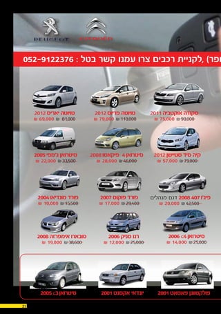 21 30.12.2015
052-9122376 : ‫בטל‬ ‫קשר‬ ‫עמנו‬ ‫צרו‬ ‫רכבים‬ ‫,לקניית‬ )‫חפר‬
2011 ‫אוקטביה‬ ‫סקודה‬
₪ 75,000 ₪90,000
2012 ‫סטיישן‬ ‫סיד‬ ‫קיה‬
₪ 57,000 ₪79,000
2001‫פאסאט‬ ‫פולקסווגן‬2001‫אקסנט‬ ‫יונדאי‬2005c3‫סיטרואן‬
S ‫מנהלים‬ ‫דגם‬ 2008 407‫פיג'ו‬
₪ 20,000 ₪42,500
2007‫פוקוס‬ ‫פורד‬
₪ 17,000 ₪29,400
2006 c4‫סיטרואן‬
₪ 14,000 ₪25,000
2004‫מונדיאו‬ ‫פורד‬
₪ 10,000 ₪15,500
2006‫סניק‬ ‫רנו‬
₪ 12,000 ₪25,000
2008‫אימפרזה‬ ‫סובארו‬
₪ 19,000 ₪38,600
2008‫פיקאסו‬ S4‫סיטרואן‬
₪ 28,000 ₪46,000
2005‫ג'מפי‬ ‫סיטרואן‬
₪ 22,000 ₪33,500
2012‫פריוס‬ ‫טויוטה‬
₪ 79,000 ₪110,000
2012‫יאריס‬ ‫טויוטה‬
₪ 69,000 ₪ 81,000
 