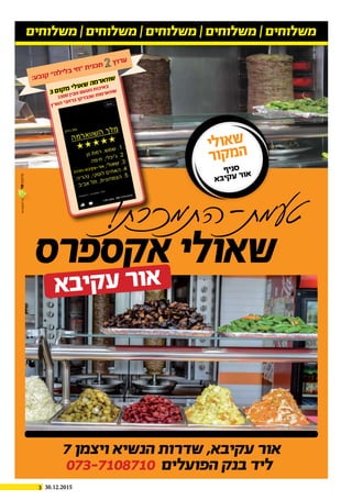 3 30.12.2015
ч
7 ‫ויצמן‬ ‫הנשיא‬ ‫שדרות‬ ,‫עקיבא‬ ‫אור‬
073-7108710 ‫הפועלים‬ ‫בנק‬ ‫ליד‬
‫משלוחים‬ | ‫משלוחים‬ | ‫משלוחים‬ | ‫משלוחים‬ | ‫משלוחים‬
‫אקספרס‬‫שאולי‬
‫א‬‫ב‬‫י‬‫ק‬‫ע‬‫ר‬‫ו‬‫א‬
‫י‬‫ל‬‫ו‬‫א‬‫ש‬
‫ר‬‫ו‬‫ק‬‫מ‬‫ה‬
‫ף‬‫י‬‫נ‬‫ס‬
‫א‬‫ב‬‫י‬‫ק‬‫ע‬ ‫ר‬‫ו‬‫א‬‫ה‬‫ר‬‫ד‬‫ח‬-‫א‬‫ב‬‫קי‬‫ע‬-‫ר‬‫או‬
3‫ם‬‫ו‬‫ק‬‫מ‬ ‫י‬‫ל‬‫ו‬‫א‬‫ש‬ ‫ה‬‫מ‬‫ר‬‫א‬‫ו‬‫ו‬‫ש‬
1500‫ן‬‫בי‬‫מ‬ ‫ם‬‫ע‬‫ט‬‫ה‬ ‫ת‬‫כו‬‫אי‬‫ב‬
‫ץ‬‫ר‬‫א‬‫ה‬ ‫בי‬‫ח‬‫ר‬‫ב‬ ‫קו‬‫ד‬‫ב‬‫נ‬‫ש‬ ‫ת‬‫מו‬‫ר‬‫א‬‫וו‬‫ש‬
:‫ע‬‫ב‬‫ו‬‫ק‬ ”‫ה‬‫ל‬‫י‬‫ל‬‫ב‬ ‫י‬‫ח‬“ ‫ת‬‫י‬‫נ‬‫כ‬‫ת‬ ‫ץ‬‫ו‬‫ר‬‫ע‬
 