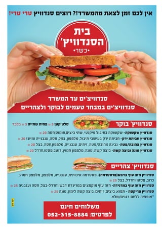 ‫בית‬
'‫הסנדוויץ‬
!‫טרי‬ ‫טרי‬ ‫סנדוויץ‬ ‫רוצים‬ ?!‫מהמשרד‬ ‫לצאת‬ ‫זמן‬ ‫לכם‬ ‫אין‬
‫המשרד‬ ‫עד‬ ‫סנדוויצ'ים‬
‫ולצהריים‬ ‫לבוקר‬ ‫טעמים‬ ‫במבחר‬ ‫סנדוויצ'ים‬
‫בוקר‬ '‫סנדוויץ‬
₪ 20 ‫ביצים,חומוס,חסה‬ ‫שתי‬ ,‫פיקנטי‬ ‫בתיבול‬ ‫שקשוקה‬ -‫שקשוקה‬ ‫סנדוויץ‬
₪ 20 ‫ומיונז‬ ‫עגבנייה‬ ,‫חסה‬ ,‫בצל‬ ,‫מלפפון‬ ,‫תיבול‬ ‫בעישבי‬ ‫ירק‬ ‫חביתת‬ -‫ירק‬ ‫חביתת‬ ‫סנדוויץ‬
₪ 20 ‫בצל‬ ,‫מלפפון,חסה‬ ,‫עגבנייה‬ ,‫זיתים‬ ,‫צהובה/פטה‬ ‫גבינה‬ -‫צהובה/פטה‬ ‫סנדוויץ‬
₪ 20 ‫פסטו,חרדל‬ ‫רוטב‬ ,‫חמוץ‬ ‫מלפפון‬ ,‫טונה‬ ,‫קשה‬ ‫ביצה‬ -‫קשה‬ ‫וביצה‬ ‫טונה‬ ‫סנדוויץ‬
‫צהריים‬ '‫סנדוויץ‬
,‫חמוץ‬ ‫מלפפון‬ ,‫מלפפון‬ ,‫עגבנייה‬ ,‫איכותית‬ ‫פסטרמה‬ -)‫בדבש(פרסטרמה‬ ‫עוף‬ ‫חזה‬ ‫סנדוויץ‬
₪ 25 ‫בצל‬ ,‫וחרדל‬ ‫פסטו‬ ,‫כרוב‬
₪ 25 ‫ועגבניה‬ ‫חסה‬ ,‫וחרדל-בצל‬ ‫דבש‬ ‫במרינדת‬ ‫מוקפצים‬ ‫עוף‬ ‫חזה‬ -‫במרנידה‬ ‫עוף‬ ‫חזה‬ ‫סנדוויץ‬
₪ 25 ‫טונה‬ ,‫לימון‬ ‫קשה‬ ‫ביצה‬ ,‫זיתים‬ ,‫ביצים‬ ,‫תפוא‬ - ‫פריקסה‬ ‫סנדוויץ‬
‫בלבד‬ ₪ 3 ‫שתייה‬ ‫פחית‬ ₪ 5 ‫קטן‬ ‫סלט‬
‫חינם‬ ‫משלוחים‬
052-315-8884 :‫לפרטים‬
⋅‫⋅כשר‬
‫דגנים/מלא‬ ‫ללחם‬ ‫*אופציה‬
 