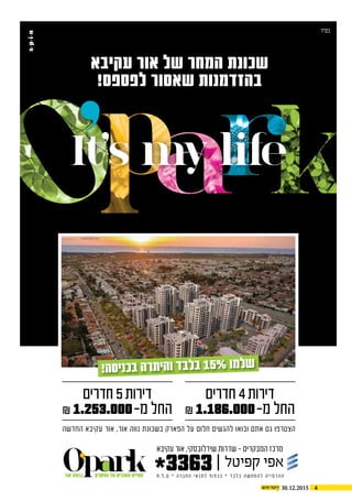 430.12.2015
‫בס"ד‬
‫עקיבא‬ ‫אור‬ ‫של‬ ‫המחר‬ ‫שכונת‬
!‫לפספס‬ ‫שאסור‬ ‫בהזדמנות‬
‫ח‬.‫ל‬.‫ט‬ * ‫ה‬‫ר‬‫ב‬‫ח‬‫ה‬ ‫י‬‫א‬‫נ‬‫ת‬‫ל‬ ‫ף‬‫ו‬‫פ‬‫כ‬‫ב‬ * ‫ד‬‫ב‬‫ל‬‫ב‬ ‫ה‬‫ש‬‫ח‬‫מ‬‫ה‬‫ל‬ ‫ה‬‫י‬‫י‬‫מ‬‫ד‬‫ה‬‫ה‬
‫חדרים‬ 5‫דירות‬
₪ 1.253.000-‫מ‬ ‫החל‬
‫חדרים‬ 4‫דירות‬
₪ 1.186.000-‫מ‬ ‫החל‬
*3363‫הפארק‬ ‫על‬ ‫הטובים‬ ‫החיים‬‫אור‬ ‫בנווה‬
‫עקיבא‬ ‫אור‬ ,‫שידלובסקי‬ ‫שדרות‬ - ‫המבקרים‬ ‫מרכז‬
‫החדשה‬ ‫עקיבא‬ ‫אור‬ ,‫אור‬ ‫נווה‬ ‫בשכונת‬ ‫הפארק‬ ‫על‬ ‫חלום‬ ‫להגשים‬ ‫ובואו‬ ‫אתם‬ ‫גם‬ ‫הצטרפו‬
!‫סה‬‫כני‬‫ב‬ ‫רה‬‫הית‬‫ו‬ ‫בד‬‫בל‬ 15% ‫למו‬‫ש‬
It’s my life
 