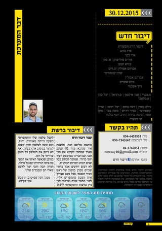 30.12.2015 ›››
‫בקשר‬ ‫תהיו‬ ›››
6
,‫יעקב‬ ‫זכרון‬ ,‫קיסריה‬ ,‫בינימינה‬ ,‫עקיבא‬ -‫אור‬ ,‫חדרה‬
‫-כרכור‬ ‫פרדס-חנה‬
!‫עותקים‬ 20,000 -‫ב‬ ‫חינם‬ ‫מופץ‬
‫תקשורת‬ ‫חדש‬ ‫דיבור‬ :‫מו"ל‬
‫נחום‬ ‫ארז‬ :‫ובעלים‬ ‫מנכ"ל‬
‫בקר‬ ‫ארי‬ :‫ראשי‬ ‫עורך‬
‫ממן‬ .‫א‬ | ‫פולישוק‬ ‫איריס‬ :‫ועימוד‬ ‫עיצוב‬
‫תמם‬ ‫עזרא‬ :‫לשונית‬ ‫עריכה‬
‫מ.רוט‬ | ‫אסולין‬ ‫אברהם‬ :‫תוכן‬ ‫יועצי‬
‫קונפורטי‬ ‫שרון‬ :‫ופרסום‬ ‫שיווק‬ ‫מנהלת‬
‫אסולין‬ ‫אברהם‬ :‫יח"צ‬
‫שובייב‬ ‫איוב‬ :‫פרסום‬ ‫יועץ‬
‫אשכנזי‬ ‫דוד‬ :‫צילום‬
:‫שטח‬ ‫כתבי‬
‫כהן‬ ‫יעל‬ ‫׀‬ ‫ס.דניאל‬ ‫׀‬ ‫אילסון‬ ‫אבי‬ ‫׀‬ ‫מ.צברי‬
‫א.מלאכי‬ |
:‫מדורים‬
‫שרון‬ ‫׀‬ ‫חושן‬ ‫יעל‬ ‫׀‬ ‫נחום‬ ‫דנה‬ ‫׀‬ ‫חסין‬ ‫גילה‬
‫מתן‬ | ‫צבי‬ ‫משה‬ ‫׀‬ ‫דדוש‬ ‫כפיר‬ ‫׀‬ ‫קונפורטי‬
‫בלנרו‬ ‫יוסף‬ ‫הרב‬ | ‫ברדה‬ ‫סימה‬ | ‫אשר‬
‫הפצות‬ ‫שי‬ :‫הפצה‬

054-6455553 :'‫טל‬
050-7342667 :‫לפרסום‬ '‫טל‬
04-6767051 :'‫פקס‬
newsay10@gmail.com :‫דוא"ל‬
:‫אחרנו‬ ‫עקבו‬‫חדש‬ ‫דיבור‬
‫המודעות‬ ‫לתוכן‬ ‫אחראית‬ ‫אינה‬ ‫חדש‬ ‫דיבור‬ ‫מערכת‬
‫המפרסם‬ ‫אחריות‬ ‫על‬ ‫המודעות‬ .‫בעיתון‬ ‫המתפרסמות‬
‫ללא‬ ‫ממנו‬ ‫חלק‬ ‫או‬ ‫שהוא‬ ‫חומר‬ ‫כל‬ ‫להעתיק‬ ‫אין‬ .‫בלבד‬
‫לקבל‬ ‫חייבת‬ ‫המערכת‬ ‫אין‬ .‫המערכת‬ ‫של‬ ‫בכתב‬ ‫אישור‬
‫העיצוב‬ ‫זכויות‬ ‫כל‬ .‫שהוא‬ ‫גורם‬ ‫מכל‬ ‫מודעה‬ ‫לפרסם‬ ‫או‬
.‫למערכת‬ ‫שמורות‬ ‫והגרפיקה‬
30.12.2015
‫ברשת‬ ‫דיבור‬ ›››
‫חדש‬ ‫דיבור‬ ‫עבור‬
‫תושבת‬ ,‫חנה‬ ‫אליכם‬ ‫כותבת‬
.‫שנים‬ 52 ‫מזה‬ ‫עקיבא‬ ‫אור‬
‫הכ‬ ‫את‬ ‫לקרוא‬ ‫שמחתי‬ ‫מאוד‬‫כ‬
‫העיר‬ ‫במועצת‬ ‫חברינו‬ ‫עם‬ ‫תבה‬
‫כבר‬ ‫לכולם‬ ‫שמוכר‬ ,‫כדורי‬ ‫יוסי‬
.‫לו‬ ‫רבות‬ ‫וזכויות‬ ‫רבות‬ ‫שנים‬
‫כדורי‬ ‫אבל‬ ‫יודעים‬ ‫רבים‬ ‫לא‬
‫ראש‬ ‫של‬ ‫כהסגן‬ ‫מכהן‬ ‫שכיום‬
‫שצריך‬ ‫פעם‬ ‫בכל‬ ,‫הנכבד‬ ‫העיר‬
.‫אליו‬ ‫מתקשרים‬ ‫קשבת‬ ‫אוזן‬
‫לע‬ ‫נצרכתי‬ ‫שנים‬ ‫מספר‬ ‫לפני‬‫כ‬
144-‫ל‬ ‫והתקשרתי‬ ‫כלשהו‬ ‫ניין‬
‫והתקשרתי‬ ‫שלי‬ ‫טלפון‬ ‫לקבל‬
.‫והופ‬ .‫מאוחרת‬ ‫הייתה‬ ‫השעה‬
‫קשוב‬ ‫והיה‬ ‫לטלפון‬ ‫עונה‬ ‫הוא‬
‫ואף‬ .‫הבעיה‬ ‫את‬ ‫במקום‬ ‫לפתור‬
‫הזמן‬ ‫כל‬ ‫הטלפון‬ ‫את‬ ‫ניתק‬ ‫לא‬
.‫הקו‬ ‫על‬ ‫שהייתי‬
‫הכת‬ ‫את‬ ‫ראיתי‬ ‫שכאשר‬ ‫כמובן‬‫כ‬
.‫מילה‬ ‫כל‬ ‫עם‬ ‫הזדהיתי‬ ‫איתו‬ ‫בה‬
‫לדעת‬ ‫יפה‬ ‫והכי‬ ‫רבה‬ ‫תודה‬
.‫שלנו‬ ‫הנכבדים‬ ‫הם‬ ‫שאלו‬
‫תושבת‬ ,‫שם-טוב‬ ‫חנה‬ ,‫ממני‬
.‫עקיבא‬ ‫אור‬
!‫דיין‬ ‫ויש‬ ‫דין‬ ‫יש‬
,‫השבוע‬ ‫שלישי‬ ‫ביום‬ ‫תמו‬ ,‫השלטון‬ ‫בצמרת‬ ‫עבריינות‬ ‫של‬ ‫שנים‬
‫לכלא‬ ‫אותו‬ ‫השולח‬ ‫לשעבר‬ ‫הממשלה‬ ‫לראש‬ ‫שניתן‬ ‫דין‬ ‫בגזר‬
‫ים‬ ‫בת‬ ‫עיריית‬ ‫ראש‬ ‫לכלא‬ ‫נכנס‬ ‫השבוע‬ ‫בראשית‬ .‫וחצי‬ ‫לשנה‬
.‫לחיאני‬ ‫שלומי‬ ,‫לשעבר‬
‫הרא‬ ‫בפעם‬ ‫שבו‬ ‫יום‬ ,‫ישראל‬ ‫למדינת‬ ‫עצוב‬ ‫יום‬ ‫היה‬ ‫שלישי‬ ‫יום‬‫כ‬
‫נקבע‬ ‫שבו‬ ‫יום‬ .‫עונשו‬ ‫את‬ ‫קיבל‬ ‫במדינה‬ ‫החזק‬ ‫האדם‬ ‫שונה‬
‫ואין‬ ,‫החוק‬ ‫בפני‬ ‫שווה‬ ‫במדינה‬ ‫אזרח‬ ‫שכל‬ ‫משמעית‬ ‫חד‬ ‫בצורה‬
.‫השכלתך‬ ‫ומה‬ ‫מעמדך‬ ‫מה‬ ‫משנה‬ ‫זה‬
‫ראשי‬ ‫לכל‬ ‫אזהרה‬ ‫לשמש‬ ‫צריך‬ ,‫השבוע‬ ‫ששמענו‬ ‫הדין‬ ‫פסק‬
‫מדינת‬ ."‫החוק‬ ‫מעל‬ ‫אינו‬ ‫אחד‬ ‫"אך‬ ,‫ישראל‬ ‫במדינת‬ ‫השלטון‬
‫בתפ‬ ‫איש‬ ‫איש‬ ,‫ליושרה‬ ‫ומצפים‬ ‫בכם‬ ‫צופים‬ ‫ואזרחיה‬ ‫ישראל‬‫כ‬
‫לאומית‬ ‫משמעות‬ ‫יש‬ ‫המאסר‬ ‫לעונש‬ .‫ברמתו‬ ‫איש‬ ‫איש‬ ,‫קידו‬
,‫חוקי‬ ‫מסר‬ ‫משדרת‬ ‫והיא‬ ,‫עצמה‬ ‫לענישה‬ ‫מעבר‬ ,‫לכת‬ ‫מרחיקת‬
.‫הצדק‬ ‫במערכת‬ ‫האמון‬ ‫את‬ ‫ומגבירה‬ ‫לציבור‬ ‫ומוסרי‬ ‫חינוכי‬
!‫זכאי‬ ‫"אני‬ :‫והכריז‬ ‫המשפט‬ ‫בית‬ ‫בימת‬ ‫מעל‬ ‫עמד‬ ‫אדם‬ ‫אותו‬
‫איך‬ ?‫למדינתך‬ ‫שיקרת‬ ‫איך‬ ."‫ציבור‬ ‫בכספי‬ ‫מעלתי‬ ‫לא‬ ‫לעולם‬
‫פוטרו‬ ‫מעלליך‬ ‫על‬ ‫שהתריעו‬ ‫אנשים‬ ?‫החוק‬ ‫אנשי‬ ‫על‬ ‫איימת‬
‫והר‬ ,‫לינדנשטראוס‬ ,‫לדור‬ ,‫זליכה‬ .‫הטוב‬ ‫שמם‬ ‫ונפגע‬ ‫סולקו‬‫כ‬
‫בחיינו‬ ‫שלט‬ ‫מושחת‬ ‫כלכך‬ ‫שאדם‬ ‫עצוב‬ ...‫ארוכה‬ ‫עוד‬ ‫שימה‬
.‫מדינתנו‬ ‫את‬ ‫וניהל‬
‫כדי‬ ‫יש‬ ‫השוחד‬ ‫"בעבירת‬ :‫רוזן‬ ‫דוד‬ ‫השופט‬ ‫דברי‬ ‫את‬ ‫נזכור‬
‫מתפש‬ ‫זו‬ ‫עבירה‬ .‫הציבורי‬ ‫השירות‬ ‫את‬ ‫זרא‬ ‫עד‬ ‫ולטמא‬ ‫לזהם‬‫כ‬
‫מע‬ ...‫ושלטון‬ ‫ציבור‬ ‫מוסדות‬ ‫וממוטטת‬ ‫טת‬‫כ‬
‫למו‬ ‫בהן‬ ‫יש‬ ‫ומשחיתות‬ ‫רקובות‬ ‫ציבור‬ ‫רכות‬‫כ‬
‫בבסיס‬ ‫ולכרסם‬ ‫ושלטון‬ ‫ציבור‬ ‫מוסדות‬ ‫טט‬
...‫ודמוקרטית‬ ‫תקינה‬ ‫חברה‬ ‫של‬ ‫ההתנהלות‬
‫תיאורטית‬ ‫סכנה‬ ‫אינה‬ ‫זו‬
".‫מוחשית‬ ‫סכנה‬ ‫אלא‬‫נחום‬ ‫ארז‬
‫מנכ"ל‬
‫המערכת‬‫דבר‬
‫שישי‬ ‫יום‬
01/01/16 ‫טבת‬ ’‫כ‬
13
8‫בלילה‬
‫שבת‬ ‫יום‬
02/01/16 ‫טבת‬ ’‫כא‬
14
8‫בלילה‬
‫ראשון‬ ‫יום‬
03/01/16 ‫טבת‬ ’‫כב‬
16
8‫בלילה‬
‫שני‬ ‫יום‬
04/01/16 ‫טבת‬ ’‫כג‬
18
8‫בלילה‬
‫שלישי‬ ‫יום‬
05/01/16 ‫טבת‬ ’‫כד‬
19
9‫בלילה‬
‫רביעי‬ ‫יום‬
06/01/16 ‫טבת‬ ’‫כה‬
20
11‫בלילה‬
‫חמישי‬ ‫יום‬
07/01/16 ‫טבת‬ ’‫כו‬
21
11‫בלילה‬
‫הקרוב‬ ‫לשבוע‬ ‫האויר‬ ‫מזג‬ ‫תחזית‬
 