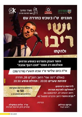 7 30.12.2015
,‫בברכה‬
‫בוסקילה‬ ‫אליהו‬ ‫עו"ד‬ ‫גנדלמן‬ ‫צביקה‬
‫תורנית‬ ‫תרבות‬ ‫תיק‬ ‫מחזיק‬ ‫העיר‬ ‫ראש‬
‫עם‬ ‫בחדרה‬ ‫בשבט‬ ‫ט"ו‬ ‫חוגגים‬
‫מדהים‬ ‫במופע‬ ‫והמרגש‬ ‫הענק‬ ‫הזמר‬
"‫אהבה‬ ‫רצוף‬ ‫"תוכו‬ ‫המכר‬ ‫רב‬ ‫מאלבומו‬
‫ולהקתו‬
)26/1/16( ‫תשע"ו‬ ‫שבט‬ ‫ט"ז‬ ‫שלישי‬ ‫ביום‬ ‫אי"ה‬
‫חדרה‬ ,39 ‫רמב"ם‬ ‫רחוב‬ "‫שני‬ ‫"רנה‬ ‫באולם‬
20:30 ‫מופע‬ ‫תחילת‬ ‫׀‬ 20:00 ‫שערים‬ ‫פתיחת‬
:‫כרטיסים‬ ‫לרכישת‬
‫תורנית‬ ‫לתרבות‬ ‫המחלקה‬ *
04-6202157 ,27 ‫הנשיא‬ ‫רחוב‬
40 ‫סמואל‬ ‫הרברט‬ ‫רחוב‬ ‫היהודי‬ ‫הבית‬ *
‫מוקדמת‬ ‫ברכישה‬ ‫כרטיסים‬
₪ 50
₪ 60 ‫המופע‬ ‫ביום‬ ‫כרטיסים‬
 