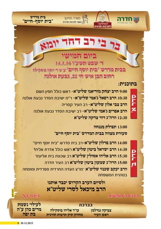9 30.12.2015
‫מדרש‬ ‫בית‬
”‫יוסף-חיים‬ ‫“בית‬
‫א‬‫מ‬‫ו‬‫י‬ ‫ד‬‫ח‬‫ד‬ ‫ב‬‫ר‬ ‫י‬‫ב‬ ‫ר‬‫ב‬
‫חמישי‬ ‫ביום‬
14.1.16 ‫תשע”ו‬ ‫שבט‬ ’‫ד‬
‫בוסקילה‬ ‫יוסף‬ ’‫ר‬ ‫ע”ש‬ ”‫חיים‬ ‫יוסף‬ ‫“בית‬ ‫מדרש‬ ‫בבית‬
‫אולגה‬ ‫גבעת‬ ,22 ‫חי‬ ‫איש‬ ‫הבן‬ ‫רחוב‬
’‫א‬‫סדר‬’‫ב‬‫סדר‬
‫השם‬ ‫חפץ‬ ‫כולל‬ ‫ראש‬ -‫שליט”א‬ ‫מודיאנו‬ ‫יצחק‬ ‫הרב‬ 9:00
‫אולגה‬ ‫גבעת‬ ‫הסדר‬ ‫ישיבת‬ ‫ר”מ‬ -‫שליט”א‬ ‫ג’אמי‬ ‫רפאל‬ ‫הרב‬ 10:30
‫קסריה‬ ‫העיר‬ ‫רב‬ -‫שליט”א‬ ‫אלון‬ ‫צבי‬ ‫הרב‬
‫אולגה‬ ‫גבעת‬ ‫הסדר‬ ‫ישיבת‬ ‫רב‬ -‫שליט”א‬ ‫ג’אמי‬ ‫אפרים‬ ‫הרב‬
‫שליט”א‬ ‫צדקה‬ ‫דוד‬ ‫הרה”ג‬ 12:30
”‫חיים‬ ‫יוסף‬ ‫“בית‬ ‫מדרש‬ ‫בית‬ ‫רב‬-‫שליט”א‬ ‫פדלון‬ ‫הרב‬ 14:00
‫ו‬‫אליה‬ ‫אדרת‬ ‫כולל‬ ‫ראש‬ ‫שליט”א‬ ‫ביטון‬ ‫ישראל‬ ‫הרב‬ 14:30
‫אליעזר‬ ‫בית‬ ‫שכונת‬ ‫רב‬ ‫שליט”א‬ ‫אסולין‬ ‫אליהו‬ ‫הרב‬ 15:30
‫חדרה‬ ‫העיר‬ ‫רב‬ ‫שליט”א‬ ‫ביטון‬ ‫שמעון‬ ‫הרה”ג‬ 15:00
‫ומומחה‬ ‫ספרדית‬ ‫החרדית‬ ‫העדה‬ ‫–מו”צ‬ ‫שליט”א‬ ‫שכנזי‬ ‫יעקב‬ ‫הרב‬
‫המשפחה‬ ‫בטהרת‬
‫מננחה‬ ‫תפילת‬ 13:00
”‫חיים‬ ‫יוסף‬ ‫“בית‬ ‫המדרש‬ ‫בבית‬ ‫מצווה‬ ‫סעודת‬
‫אותנו‬ ‫יכבד‬ ‫הקדוש‬ ‫הערב‬ ‫ולסיום‬
‫שליט”א‬ ‫לסרי‬ ‫מיכאל‬ ‫הרב‬
:‫בתוכנית‬
‫חופשית‬ ‫הכניסה‬‫קל‬ ‫כיבוד‬
‫בוסקילה‬ ‫אליהו‬ ‫עו”ד‬
‫תורנית‬ ‫תרבות‬ ‫תיק‬ ‫מחזיק‬
‫גנדלמן‬ ‫צביקה‬
‫העיר‬ ‫ראש‬
‫בברכה‬‫נשמת‬ ‫לעילוי‬
‫ע”ה‬ ‫כהן‬ ‫מרים‬
‫יפה‬ ‫בת‬
 