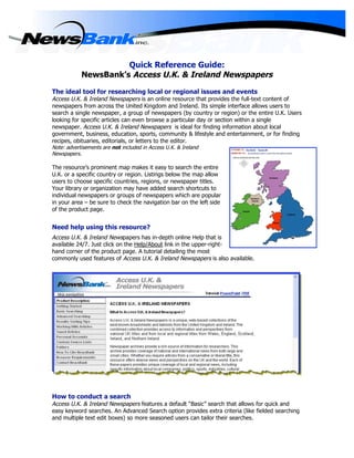 Quick Reference Guide:
            NewsBank’s Access U.K. & Ireland Newspapers

The ideal tool for researching local or regional issues and events
Access U.K. & Ireland Newspapers is an online resource that provides the full-text content of
newspapers from across the United Kingdom and Ireland. Its simple interface allows users to
search a single newspaper, a group of newspapers (by country or region) or the entire U.K. Users
looking for specific articles can even browse a particular day or section within a single
newspaper. Access U.K. & Ireland Newspapers is ideal for finding information about local
government, business, education, sports, community & lifestyle and entertainment, or for finding
recipes, obituaries, editorials, or letters to the editor.
Note: advertisements are not included in Access U.K. & Ireland
Newspapers.

The resource’s prominent map makes it easy to search the entire
U.K. or a specific country or region. Listings below the map allow
users to choose specific countries, regions, or newspaper titles.
Your library or organization may have added search shortcuts to
individual newspapers or groups of newspapers which are popular
in your area – be sure to check the navigation bar on the left side
of the product page.


Need help using this resource?
Access U.K. & Ireland Newspapers has in-depth online Help that is
available 24/7. Just click on the Help/About link in the upper-right-
hand corner of the product page. A tutorial detailing the most
commonly used features of Access U.K. & Ireland Newspapers is also available.




How to conduct a search
Access U.K. & Ireland Newspapers features a default “Basic” search that allows for quick and
easy keyword searches. An Advanced Search option provides extra criteria (like fielded searching
and multiple text edit boxes) so more seasoned users can tailor their searches.
 