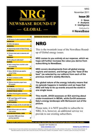 NRG
                                                                                                                                                                                          NRG
                                                                                                                                                                 November 2011

                                                                                                                                                                            Issue 20
                                                                                                                                                                        ! News
    NEWSBASE ROUND-UP                                                                                                                                               ! Analysis
                                                                                                                                                                  ! Intelligence

       –– GLOBAL ––                                                                                                                                        ! NewsBase
                                                                                                                                                                             Published by



AFROIL                                                2         NEWSBASE ROUND-UP GLOBAL
! IEA warns of under-investment in MENA 2


                                                                   NRG
ASIAELEC                                              4
! CCS in the balance                                   4
ASIANOIL                                              5
! Opportunity knocks for Beach Energy 5
CHINAOIL                                              7
                                                                   This is the twentieth issue of the NewsBase Round-
! Chinese shale leads to stalemate with                            up of Global energy issues.
  Russia                                              7
ENERGO                                                9
                                                                   NRG comes to you entirely at our expense, which we
! Pot calling the kettle black?                      9
EUROIL                                              11
                                                                   hope will further increase the value you derive from
! Italy’s energy future uncertain under
                                                                   subscribing to NewsBase.
  new leadership                                     11
FSU OGM                                             12
                                                                   NRG covers developments from all global energy
! Botas, SOCAR plan gas pipeline                                   regions and sectors, and brings you the “best of the
  across Turkey                                      12
GCEM                                                13             best” (as selected by our editors) from each of the
! China’s emissions conflict                         13            previous month’s weekly Monitors.
GLNG                                                15
! Offshore Australian project nears                                The global nature of the energy industry means that
  FID moment                                         15
                                                                   no episode happens in isolation and we hope that
LATAMOIL                                            17
                                                                   NRG will help to tie up events around the world in
! US dilemma over Cuba’s oil                         17
DOWNSTREAM MENA                                     18             one single issue.
! Sadara financing gains momentum                    18
MEOG                                                20             This month, AfrOil assesses an IEA warning about
! IMF report flags up GCC revenue                                  under-investment in MENA, while EurOil assesses
  bonanza in 2011                                    20
NORTHAMOIL                                          22
                                                                   Italy’s energy landscape with Berlusconi out of the
! Alberta, Europe and the oil sands fight 22
                                                                   picture.
REM                                                 24
! North African solar can create an
                                                                   Please note, it is NOT possible to subscribe to
  Arab summer                                        24            NRG. It is, however, an additional service we
UNCONVENTIONAL OGM                                  26
                                                                   provide to our existing subscribers.
! Australian CBM sector faces
   growing opposition                                26


For analysis and commentary on these and other stories, plus the latest oil and gas developments, see inside…
                                                                            Copyright © 2011 NewsBase Ltd.
                                                                                www.newsbase.com                                                              Edited by Ian GM Simm
   All rights reserved. No part of this publication may be reproduced, redistributed, or otherwise copied without the written permission of the authors. This includes internal distribution. All
         reasonable endeavours have been used to ensure the accuracy of the information contained in this publication. However, no warranty is given to the accuracy of its contents
 