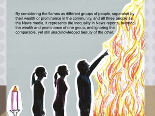 By considering the flames as different groups of people, separated by
their wealth or prominence in the community, and all three people as
the News media, it represents the inequality in News reports, favoring
the wealth and prominence of one group, and ignoring the
comparable, yet still unacknowledged beauty of the other.
 